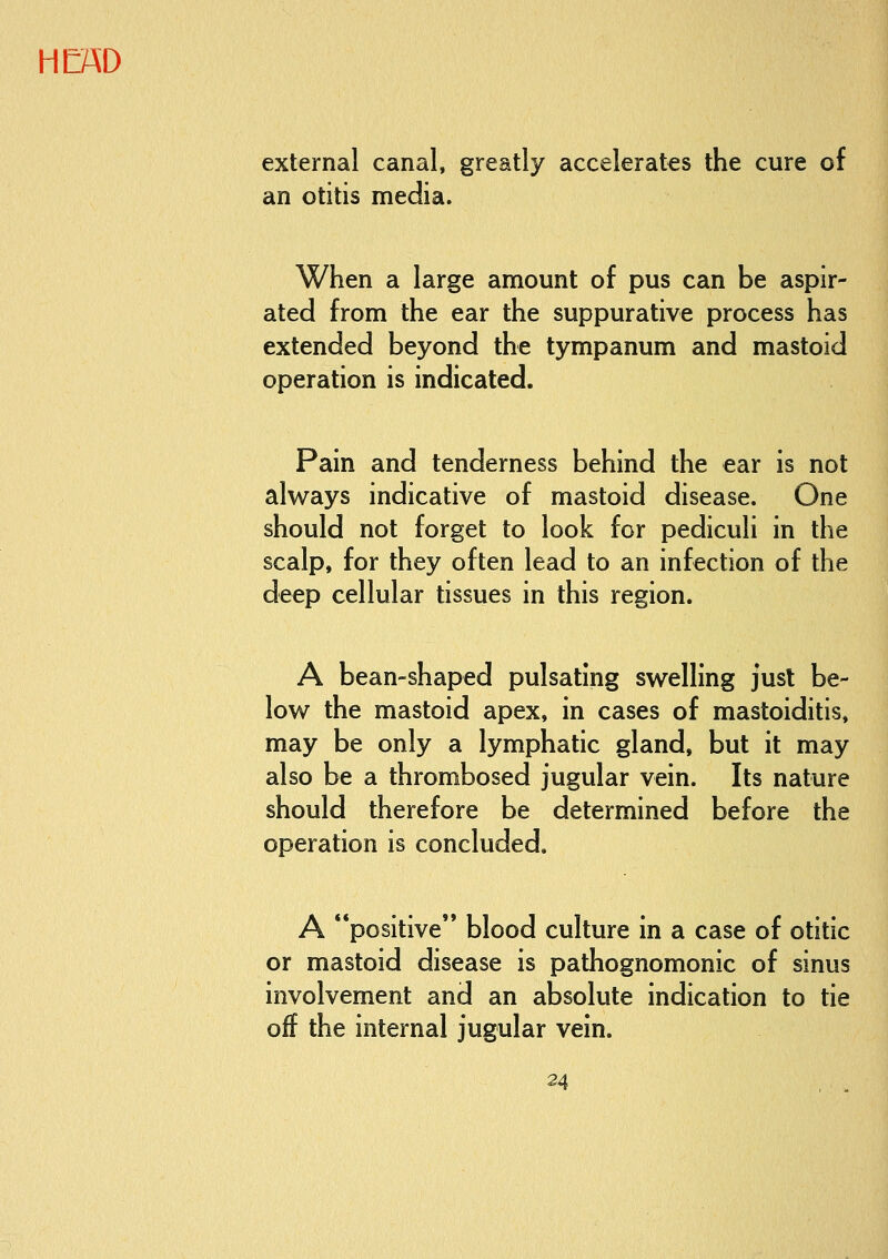 external canal, greatly accelerates the cure of an otitis media. When a large amount of pus can be aspir- ated from the ear the suppurative process has extended beyond the tympanum and mastoid operation is indicated. Pain and tenderness behind the ear is not always indicative of mastoid disease. One should not forget to look for pediculi in the scalp, for they often lead to an infection of the deep cellular tissues in this region. A bean-shaped pulsating swelling just be- low the mastoid apex, in cases of mastoiditis, may be only a lymphatic gland, but it may also be a thrombosed jugular vein. Its nature should therefore be determined before the operation is concluded. A positive blood culture in a case of otitic or mastoid disease is pathognomonic of sinus involvement and an absolute indication to tie off the internal jugular vein.