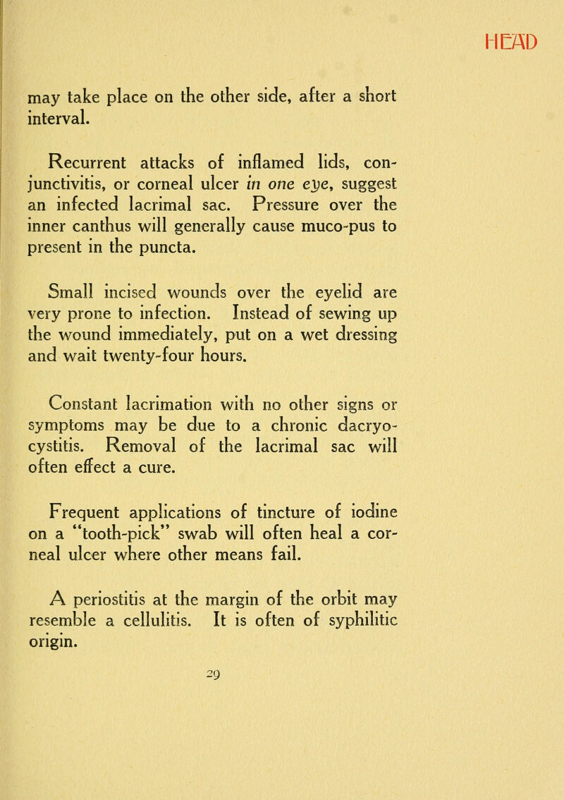 may take place on the other side, after a short interval. Recurrent attacks of inflamed lids, con- junctivitis, or corneal ulcer in one ei^e, suggest an infected lacrimal sac. Pressure over the inner canthus will generally cause muco-pus to present in the puncta. Small incised v^ouncls over the eyelid are very prone to infection. Instead of sewing up the wound immediately, put on a wet dressing and wait twenty-four hours. Constant lacrimation with no other signs or symptoms may be due to a chronic dacryo- cystitis. Removal of the lacrimal sac will often effect a cure. Frequent applications of tincture of iodine on a tooth-pick swab will often heal a cor- neal ulcer where other means fail. A periostitis at the margin of the orbit may resemble a cellulitis. It is often of syphilitic origin.