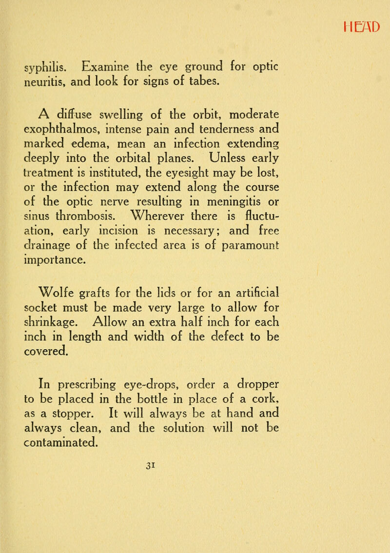 S3^philis. Examine the eye ground for optic neuritis, and look for signs of tabes. A diffuse swelling of the orbit, moderate exophthalmos, intense pain and tenderness and marked edema, mean an infection extending deeply into the orbital planes. Unless early treatment is instituted, the eyesight may be lost, or the infection may extend along the course of the optic nerve resulting in meningitis or sinus thrombosis. Wherever there is fluctu- ation, early incision is necessary; and free drainage of the infected area is of paramount importance. Wolfe grafts for the lids or for an artificial socket must be made very large to allow for shrinkage. Allow an extra half inch for each inch in length and width of the defect to be covered. In prescribing eye-drops, order a dropper to be placed in the bottle in place of a cork, as a stopper. It will always be at hand and always clean, and the solution will not be contaminated.