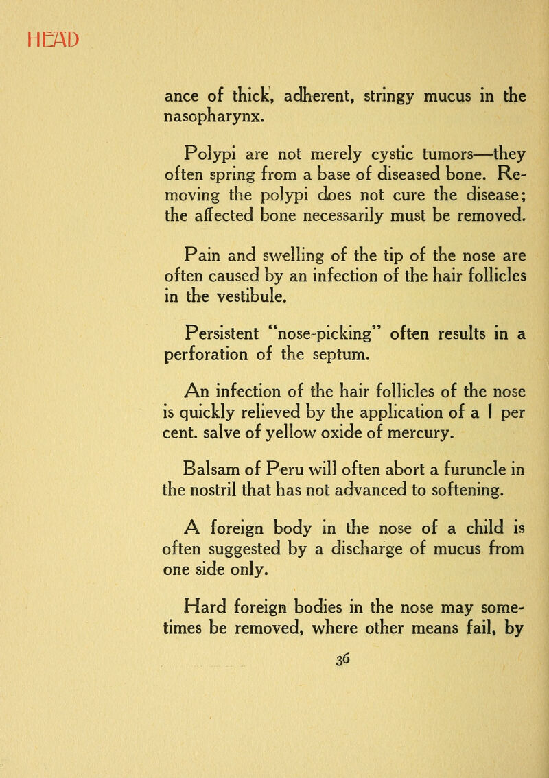 ance of thick, adherent, stringy mucus in the nasopharynx. Polypi are not merely cystic tumors—they often spring from a base of diseased bone. Re- moving the polypi does not cure the disease; the affected bone necessarily must be removed. Pain and swelling of the tip of the nose are often caused by an infection of the hair follicles in the vestibule. Persistent nose-picking often results in a perforation of the septum. An infection of the hair follicles of the nose is quickly relieved by the application of a 1 per cent, salve of yellow oxide of mercury. Balsam of Peru will often abort a furuncle in the nostril that has not advanced to softening. A foreign body in the nose of a child is often suggested by a discharge of mucus from one side only. Hard foreign bodies in the nose may some- times be removed, where other means fail, by