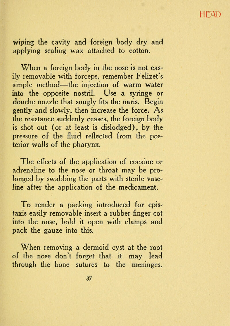 wiping the cavity and foreign body dry and applying sealing wax attached to cotton. When a foreign body in the nose is not eas- ily removable with forceps, remember Felizet*s simple method—the injection of warm water into the opposite nostril. Use a syringe or douche nozzle that snugly fits the naris. Begin gently and slowly, then increase the force. As the resistance suddenly ceases, the foreign body is shot out (or at least is dislodged), by the pressure of the fluid reflected from the pos- terior walls of the pharynx. The effects of the application of cocaine or adrenaline to the nose or throat may be pro- longed by swabbing the parts with sterile vase- line after the application of the medicament. To render a packing introduced for epis- taxis easily removable insert a rubber finger cot into the nose, hold it open with clamps and pack the gauze into this. When removing a dermoid cyst at the root of the nose don*t forget that it may lead through the bone sutures to the meninges.