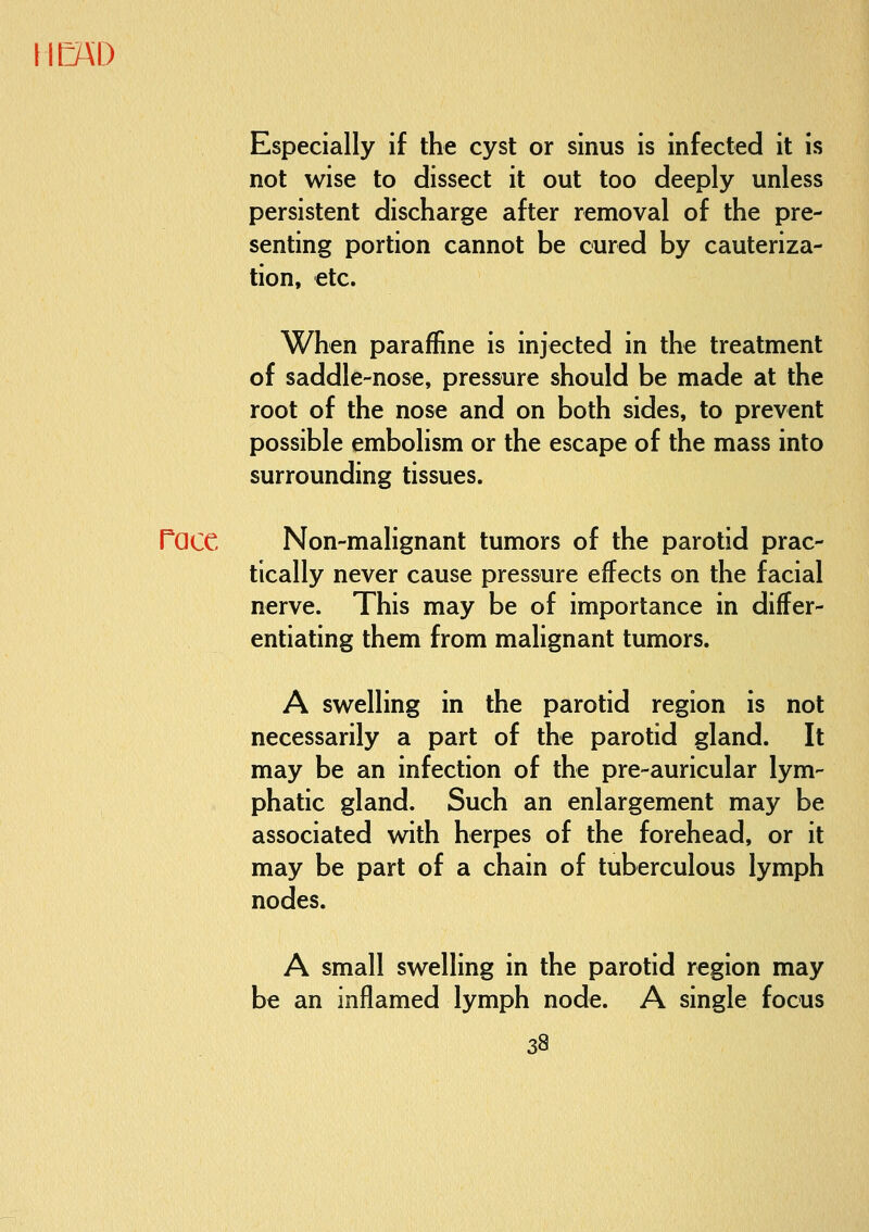 IB\D Especially if the cyst or sinus is infected it is not wise to dissect it out too deeply unless persistent discharge after removal of the pre- senting portion cannot be cured by cauteriza- tion, etc. When paraffine is injected in the treatment of saddle-nose, pressure should be made at the root of the nose and on both sides, to prevent possible embolism or the escape of the mass into surrounding tissues. race Non-malignant tumors of the parotid prac- tically never cause pressure effects on the facial nerve. This may be of importance in differ- entiating them from malignant tumors. A swelling in the parotid region is not necessarily a part of the parotid gland. It may be an infection of the pre-auricular lym- phatic gland. Such an enlargement may be associated with herpes of the forehead, or it may be part of a chain of tuberculous lymph nodes. A small swelling in the parotid region may be an inflamed lymph node. A single focus