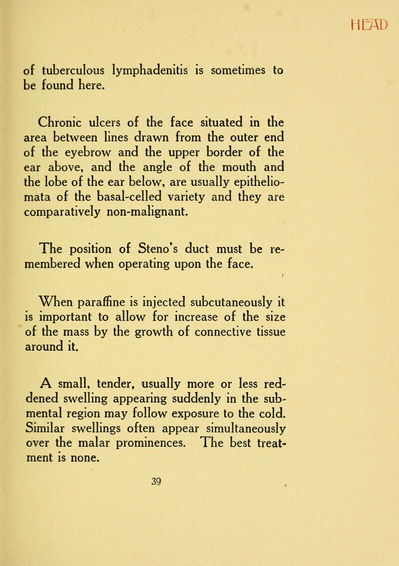 HC«D of tuberculous lymphadenitis is sometimes to be found here. Chronic ulcers of the face situated in the area between lines drawn from the outer end of the eyebrow and the upper border of the ear above, and the angle of the mouth and the lobe of the ear below, are usually epithelio- mata of the basal-celled variety and they are comparatively non-malignant. The position of Steno's duct must be re- membered when operating upon the face. When paraffine is injected subcutaneously it is important to allow for increase of the size of the mass by the growth of connective tissue around it. A small, tender, usually more or less red- dened swelling appearing suddenly in the sub- mental region may follow exposure to the cold. Similar swellings often appear simultaneously over the malar prominences. The best treat- ment is none.