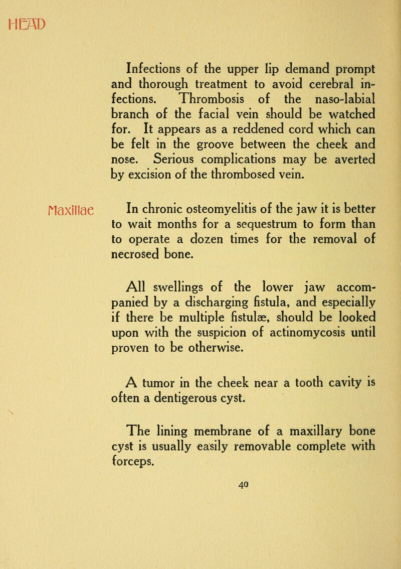 Infections of the upper lip demand prompt and thorough treatment to avoid cerebral in- fections. Thrombosis of the naso-labial branch of the facial vein should be watched for. It appears as a reddened cord which can be felt in the groove between the cheek and nose. Serious complications may be averted by excision of the thrombosed vein. riaxillae In chronic osteomyelitis of the jaw it is better to wait months for a sequestrum to form than to operate a dozen times for the removal of necrosed bone. All swellings of the lower jaw accom- panied by a discharging fistula, and especially if there be multiple fistulas, should be looked upon with the suspicion of actinomycosis until proven to be otherwise, A tumor in the cheek near a tooth cavity is often a dentigerous cyst. The lining membrane of a maxillary bone cyst is usually easily removable complete with forceps.