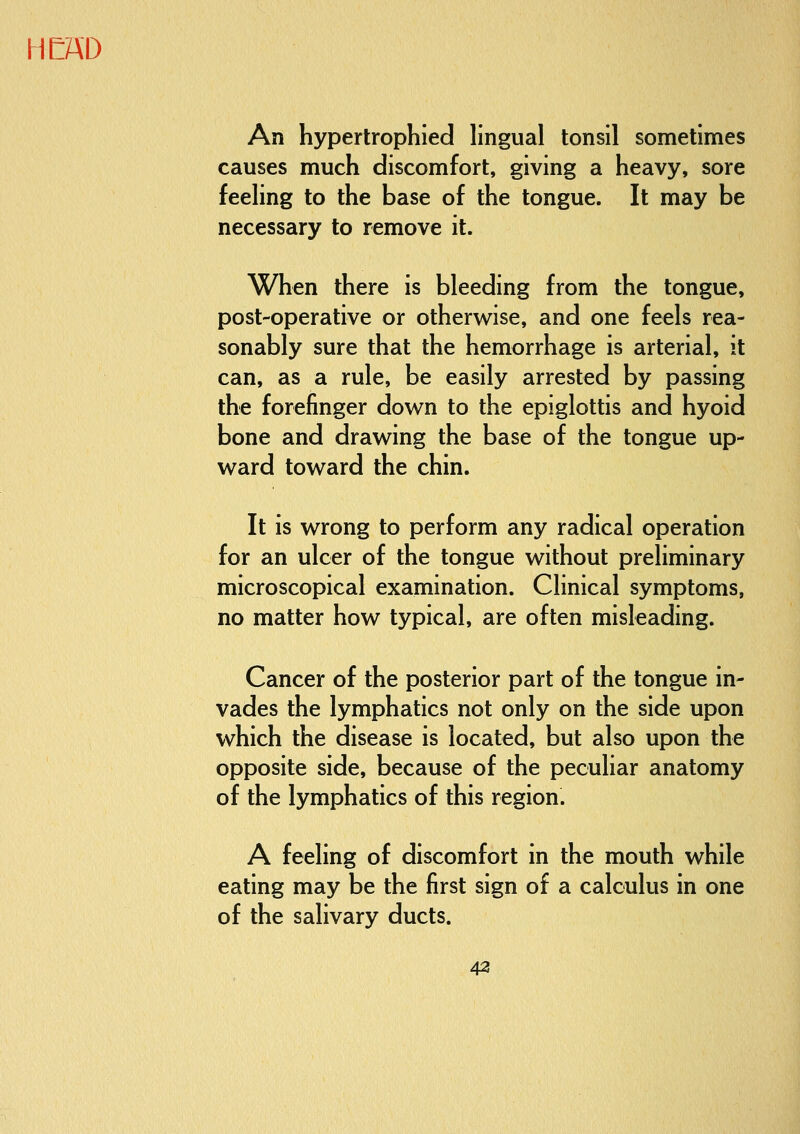 An hypertrophied lingual tonsil sometimes causes much discomfort, giving a heavy, sore feeling to the base of the tongue. It may be necessary to remove it. When there is bleeding from the tongue, post-operative or otherwise, and one feels rea- sonably sure that the hemorrhage is arterial, it can, as a rule, be easily arrested by passing the forefinger down to the epiglottis and hyoid bone and drawing the base of the tongue up- ward toward the chin. It is wrong to perform any radical operation for an ulcer of the tongue without preliminary microscopical examination. Clinical symptoms, no matter how typical, are often misleading. Cancer of the posterior part of the tongue in- vades the lymphatics not only on the side upon which the disease is located, but also upon the opposite side, because of the peculiar anatomy of the lymphatics of this region. A feeling of discomfort in the mouth while eating may be the first sign of a calculus in one of the salivary ducts. 43