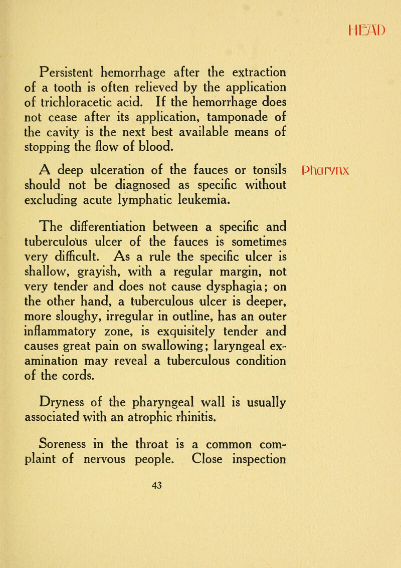 HIlAI) Persistent hemorrhage after the extraction of a tooth is often reHeved by the appHcation of trichloracetic acid. If the hemorrhage does not cease after its appHcation, tamponade of the cavity is the next best available means of stopping the flow of blood. A deep ulceration of the fauces or tonsils should not be diagnosed as specific without excluding acute lymphatic leukemia. The differentiation between a specific and tuberculolis ulcer of the fauces is sometimes very difficult. As a rule the specific ulcer is shallow, grayish, with a regular margin, not very tender and does not cause dysphagia; on the other hand, a tuberculous ulcer is deeper, more sloughy, irregular in outline, has an outer inflammatory zone, is exquisitely tender and causes great pain on swallowing; laryngeal ex- amination may reveal a tuberculous condition of the cords. Dryness of the pharyngeal wall is usually associated with an atrophic rhinitis. Soreness in the throat is a common com- plaint of nervous people. Close inspection PIlCirVRX