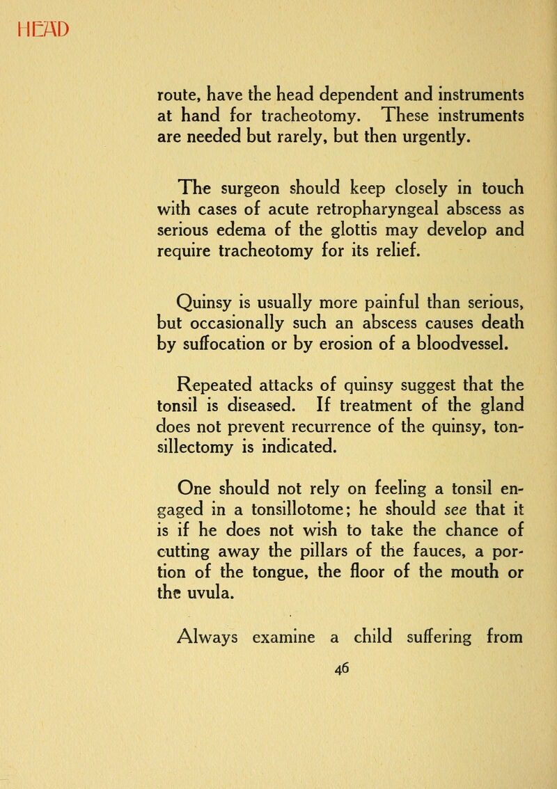 route, have the head dependent and instruments at hand for tracheotomy. These instruments are needed but rarely, but then urgently. The surgeon should keep closely in touch with cases of acute retropharyngeal abscess as serious edema of the glottis may develop and require tracheotomy for its relief. Quinsy is usually more painful than serious, but occasionally such an abscess causes death by suffocation or by erosion of a bloodvessel. Repeated attacks of quinsy suggest that the tonsil is diseased. If treatment of the gland does not prevent recurrence of the quinsy, ton- sillectomy is indicated. One should not rely on feeling a tonsil en- gaged in a tonsillotome; he should see that it is if he does not wish to take the chance of cutting away the pillars of the fauces, a por- tion of the tongue, the floor of the mouth or the uvula. Always examine a child suffering from