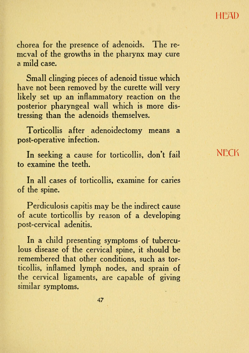 chorea for the presence of adenoids. The re- mcval of the growths in the pharynx may cure a mild case. Small clinging pieces of adenoid tissue which have not been removed by the curette will very likely set up an inflammatory reaction on the posterior pharyngeal wall which is more dis- tressing than the adenoids themselves. Torticollis after adenoidectomy means a post-operative infection. In seeking a cause for torticollis, don't fail NIZCix to examine the teeth. In all cases of torticollis, examine for caries of the spine. Perdiculosis capitis may be the indirect cause of acute torticollis by reason of a developing post-cervical adenitis. In a child presenting symptoms of tubercu- lous disease of the cervical spine, it should be remembered that other conditions, such as tor- ticollis, inflamed lymph nodes, and sprain of the cervical ligaments, are capable of giving similar symptoms.