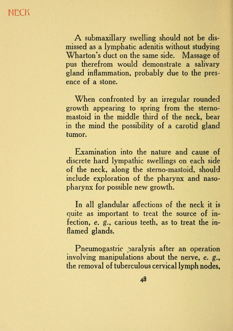 A submaxillary swelling should not be dis- missed as a lymphatic adenitis without studying Wharton's duct on the same side. Massage of pus therefrom would demonstrate a salivary gland inflammation, probably due to the pres- ence of a stone. When confronted by an irregular rounded growth appearing to spring from the sterno- mastoid in the middle third of the neck, bear in the mind the possibility of a carotid gland tumor. Examination into the nature and cause of discrete hard lympathic swellings on each side of the neck, along the sterno-mastoid, should include exploration of the pharynx and naso- pharynx for possible new growth. In all glandular affections of the neck it is quite as important to treat the source of in- fection, e. g., carious teeth, as to treat the in- flamed glands. Pneumogastric j^aralysis after an operation involving manipulations about the nerve, e. g., the removal of tuberculous cervical lymph nodes, 4a