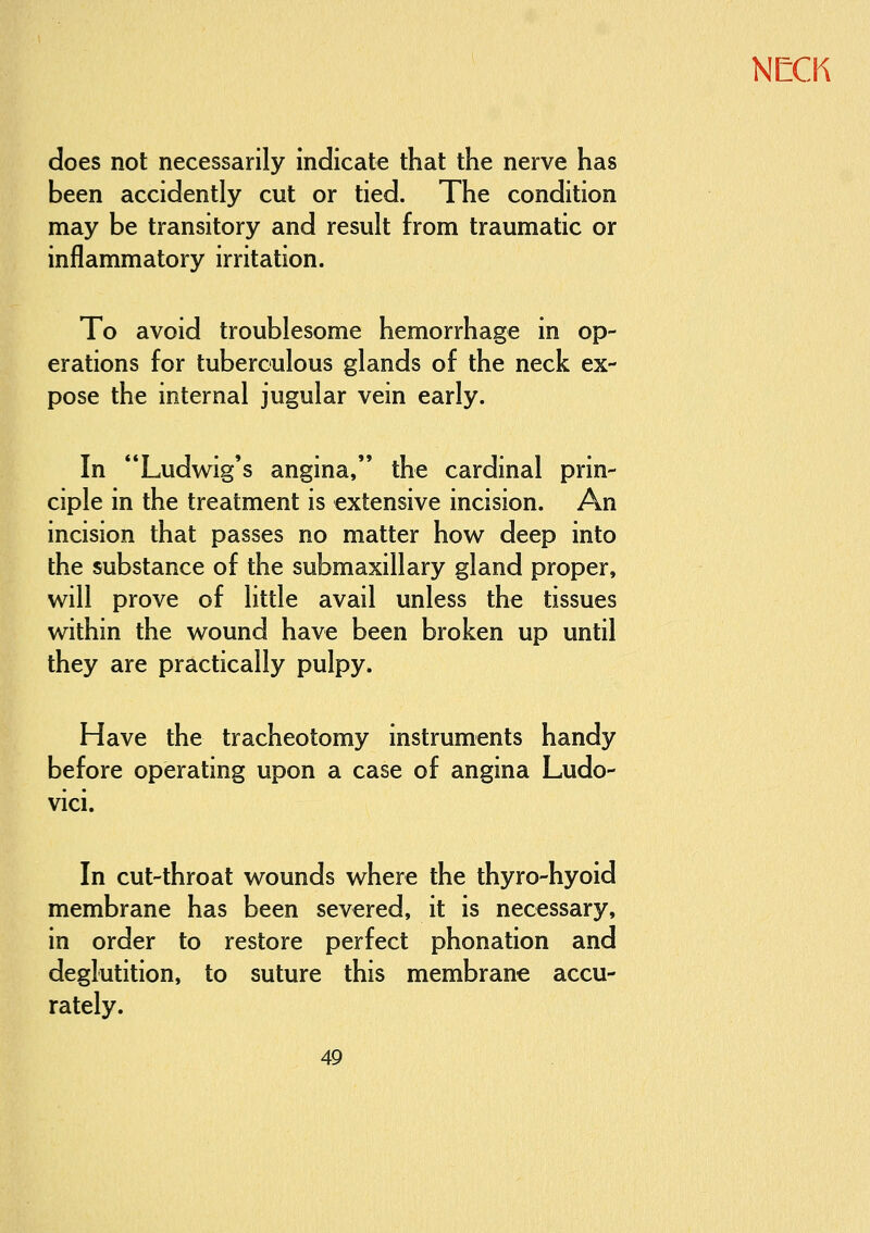 does not necessarily indicate that the nerve has been accidently cut or tied. The condition may be transitory and result from traumatic or inflammatory irritation. To avoid troublesome hemorrhage in op- erations for tuberculous glands of the neck ex- pose the internal jugular vein early. In Ludwig's angina, the cardinal prin- ciple in the treatment is extensive incision. An incision that passes no matter how deep into the substance of the submaxillary gland proper, will prove of little avail unless the tissues within the wound have been broken up until they are practically pulpy. Have the tracheotomy instruments handy before operating upon a case of angina Ludo- vici. In cut-throat wounds where the thyro-hyoid membrane has been severed, it is necessary, in order to restore perfect phonation and deglutition, to suture this membrane accu- rately.