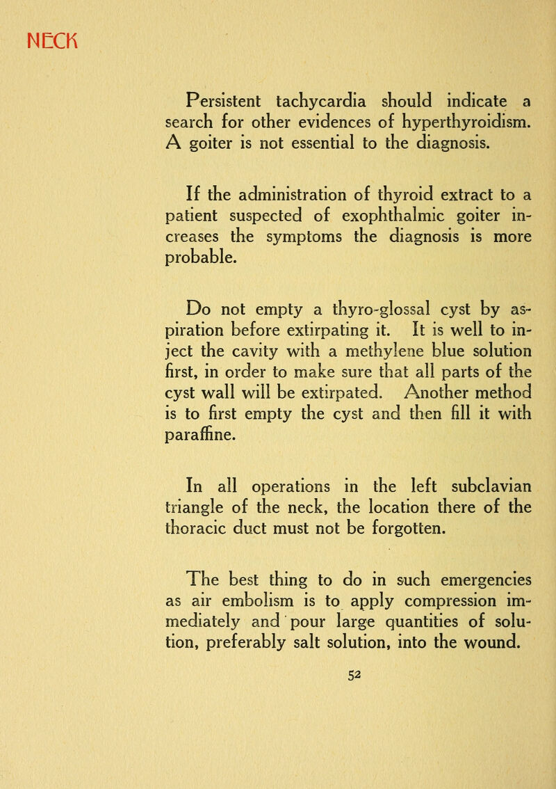 Persistent tachycardia should indicate a search for other evidences of hyperthyroidism. A goiter is not essential to the diagnosis. If the administration of thyroid extract to a patient suspected of exophthalmic goiter in- creases the symptoms the diagnosis is more probable. Do not empty a thyro-glossal cyst by as- piration before extirpating it. It is well to in- ject the cavity with a methylene blue solution first, in order to make sure that all parts of the cyst wall will be extirpated. Another method is to first empty the cyst and then fill it with paraffine. In all operations in the left subclavian triangle of the neck, the location there of the thoracic duct must not be forgotten. The best thing to do in such emergencies as air embolism is to apply compression im- mediately and pour large quantities of solu- tion, preferably salt solution, into the wound.