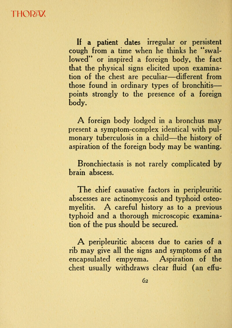 If a patient dates irregular or persistent cough from a time when he thinks he swal- lowed or inspired a foreign body, the fact that the physical signs elicited upon examina- tion of the chest are peculiar—different from those found in ordinary types of bronchitis— points strongly to the presence of a foreign body. A foreign body lodged in a bronchus may present a symptom-complex identical with pul- monary tuberculosis in a child—the history of aspiration of the foreign body may be wanting. Bronchiectasis is not rarely complicated by brain abscess. The chief causative factors in peripleuritic abscesses are actinomycosis and typhoid osteo- myelitis. A careful history as to a previous typhoid and a thorough microscopic examina- tion of the pus should be secured. A peripleuritic abscess due to caries of a rib may give all the signs and symptoms of an encapsulated empyema. Aspiration of the chest usually withdraws clear fluid (an effu-