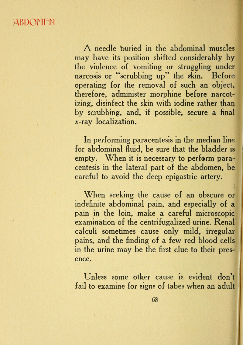 A needle buried in the abdominal muscles may have its position shifted considerably by the violence of vomiting or struggling under narcosis or scrubbing up the skin. Before operating for the removal of such an object, therefore, administer morphine before narcot- izing, disinfect the skin with iodine rather than by scrubbing, and, if possible, secure a final x-ray localization. In performing paracentesis in the median line for abdominal fluid, be sure that the bladder is empty. When it is necessary to perf®rm para- centesis in the lateral part of the abdomen, be careful to avoid the deep epigastric artery. When seeking the cause of an obscure or indefinite abdominal pain, and especially of a pain in the loin, make a careful microscopic examination of the centrifugalized urine. Renal calculi sometimes cause only mild, irregular pains, and the finding of a few red blood cells in the urine may be the first clue to their pres- ence. Unless some other cause is evident don't fail to examine for signs of tabes when an adult 1