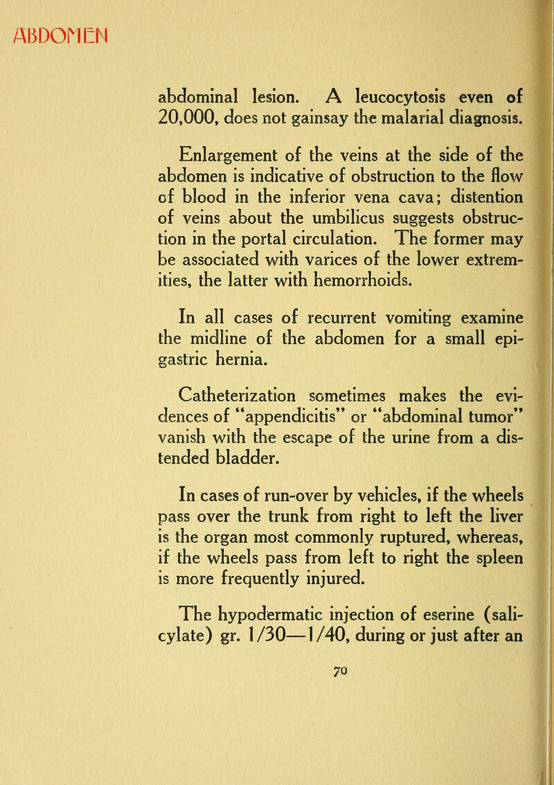 AI3DOMEM abdominal lesion. A leucocytosis even of 20,000, does not gainsay the malarial diagnosis. Enlargement of the veins at the side of the abdomen is indicative of obstruction to the flow of blood in the inferior vena cava; distention of veins about the umbilicus suggests obstruc- tion in the portal circulation. The former may be associated with varices of the lower extrem- ities, the latter with hemorrhoids. In all cases of recurrent vomiting examine the midline of the abdomen for a small epi- gastric hernia. Catheterization sometimes makes the evi- dences of appendicitis or abdominal tumor vanish with the escape of the urine from a dis- tended bladder. In cases of run-over by vehicles, if the wheels pass over the trunk from right to left the liver is the organ most commonly ruptured, whereas, if the wheels pass from left to right the spleen is more frequently injured. The hypodermatic injection of eserine (sali- cylate) gr. 1/30—1/40, during or just after an