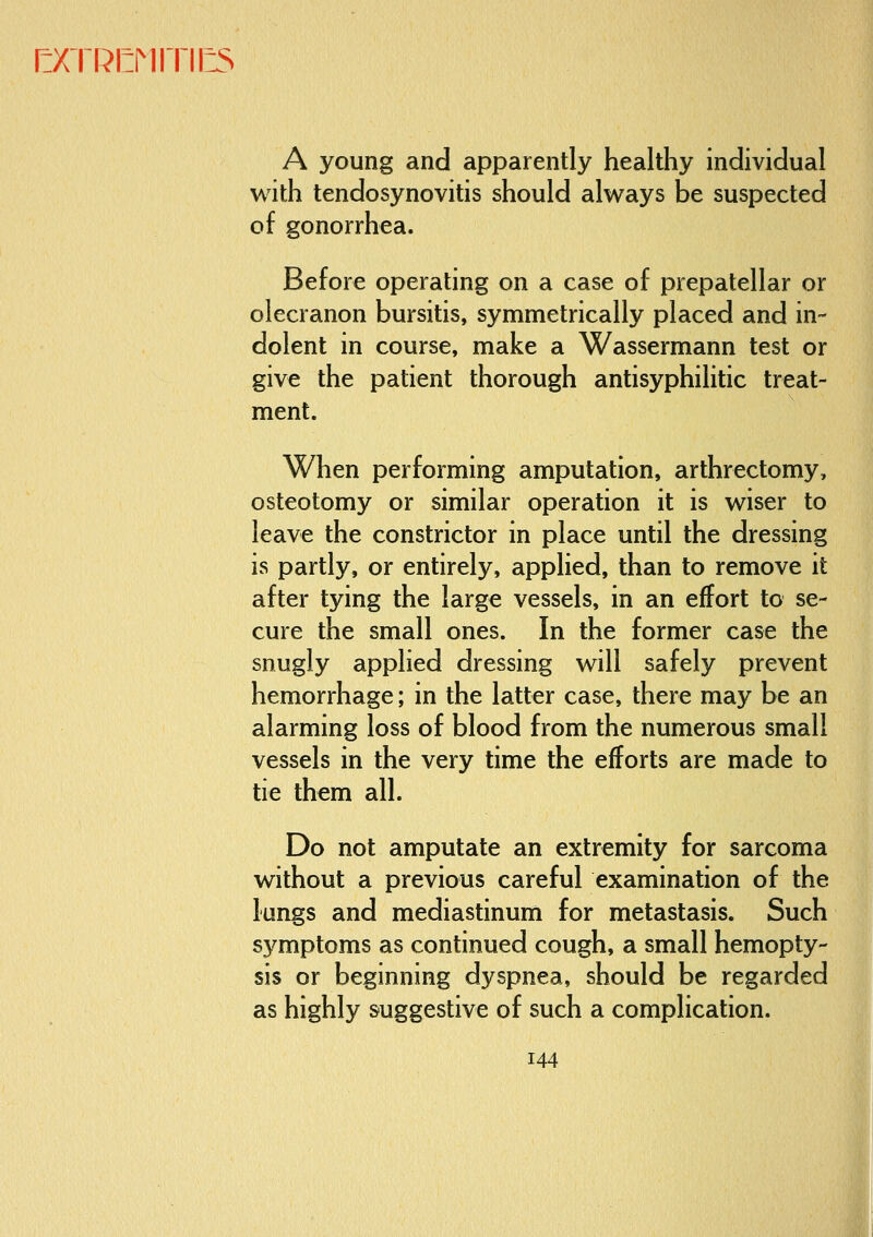 [:XTRI:MrrilLS A young and apparently healthy individual with tendosynovitis should always be suspected of gonorrhea. Before operating on a case of prepatellar or olecranon bursitis, symmetrically placed and in- dolent in course, make a Wassermann test or give the patient thorough antisyphilitic treat- ment. When performing amputation, arthrectomy, osteotomy or similar operation it is wiser to leave the constrictor in place until the dressing is partly, or entirely, applied, than to remove it after tying the large vessels, in an effort to se- cure the small ones. In the former case the snugly applied dressing will safely prevent hemorrhage; in the latter case, there may be an alarming loss of blood from the numerous small vessels in the very time the efforts are made to tie them all. Do not amputate an extremity for sarcoma without a previous careful examination of the lungs and mediastinum for metastasis. Such symptoms as continued cough, a small hemopty- sis or beginning dyspnea, should be regarded as highly suggestive of such a complication. 144 4