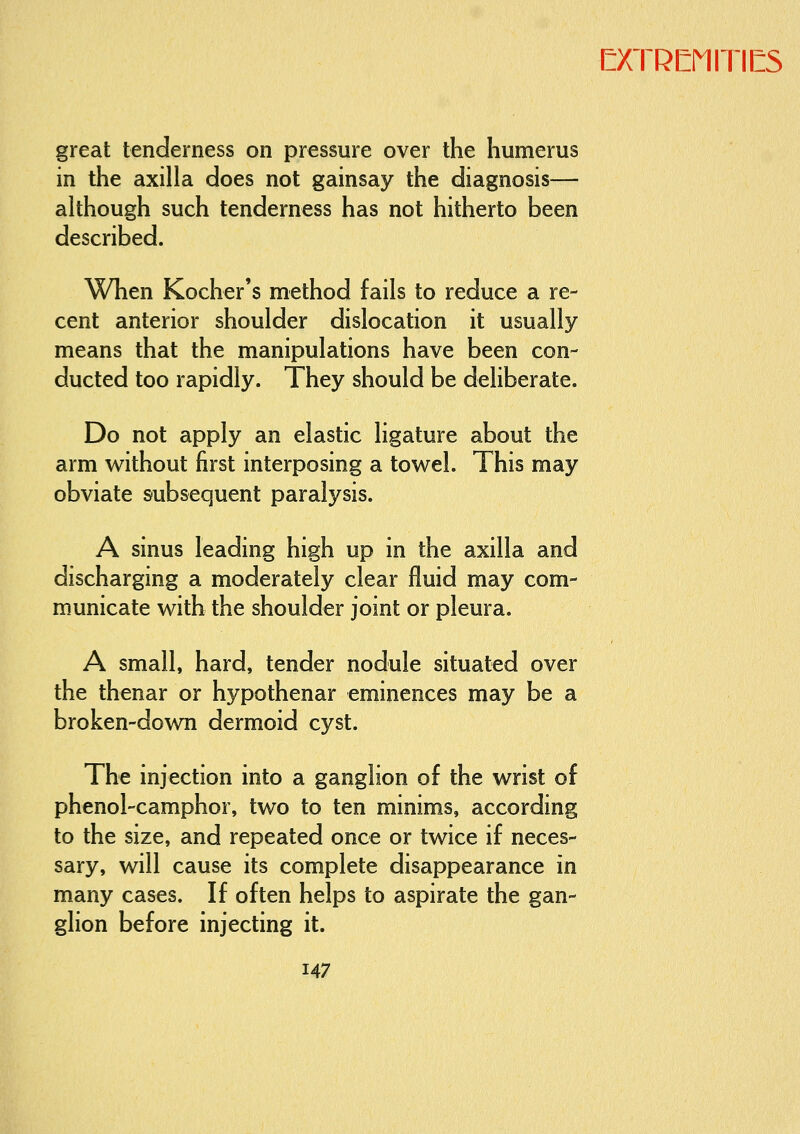 great tenderness on pressure over the humerus in the axilla does not gainsay the diagnosis— although such tenderness has not hitherto been described. When Kocher's method fails to reduce a re- cent anterior shoulder dislocation it usually means that the manipulations have been con- ducted too rapidly. They should be deliberate. Do not apply an elastic ligature about the arm without first interposing a towel. This may obviate subsequent paralysis. A sinus leading high up in the axilla and discharging a moderately clear fluid may com- municate with the shoulder joint or pleura. A small, hard, tender nodule situated over the thenar or hypothenar eminences may be a broken-down dermoid cyst. The injection into a ganglion of the wrist of phenol-camphor, two to ten minims, according to the size, and repeated once or twice if neces- sary, will cause its complete disappearance in many cases. If often helps to aspirate the gan- glion before injecting it.