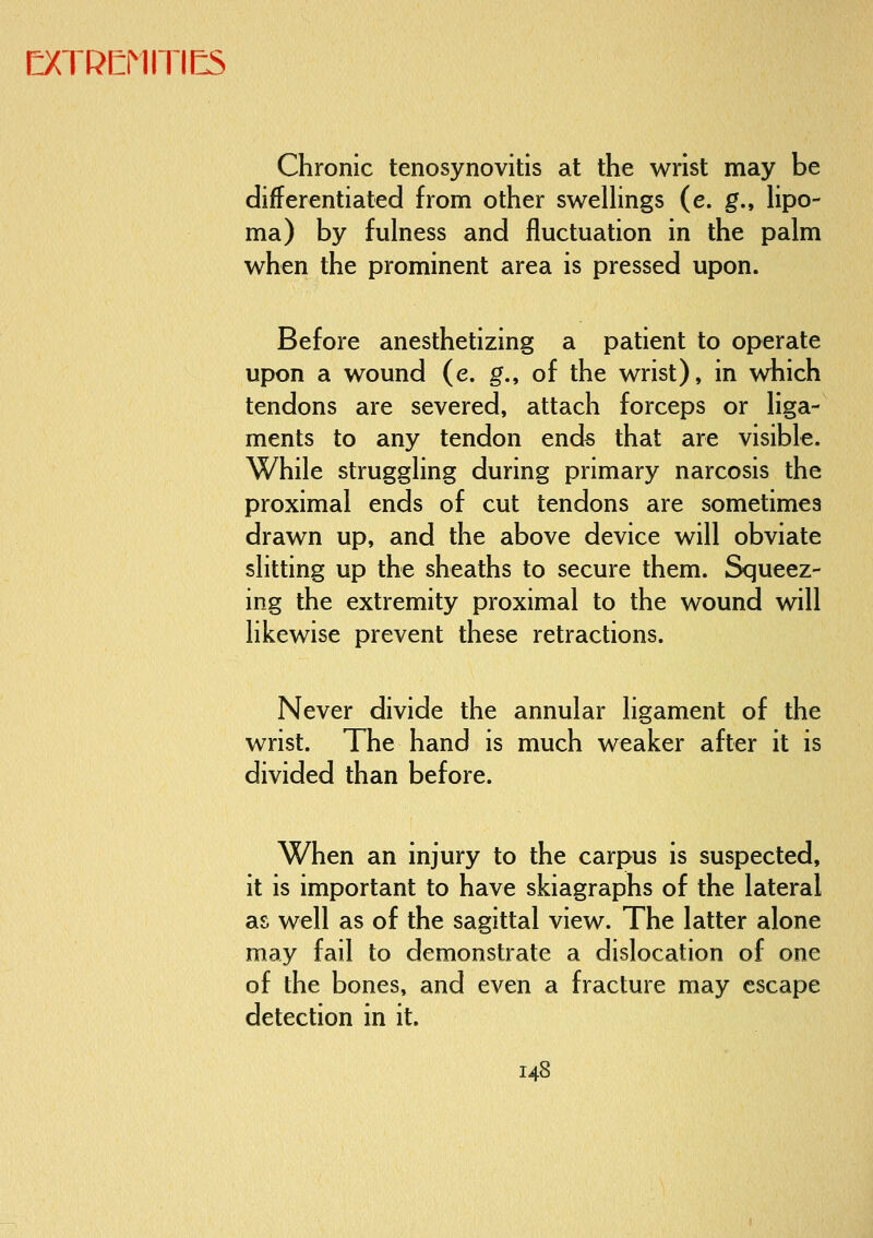 Chronic tenosynovitis at the wrist may be differentiated from other swelhngs (e. g., lipo- ma) by fulness and fluctuation in the palm when the prominent area is pressed upon. Before anesthetizing a patient to operate upon a wound (e. g., of the wrist), in which tendons are severed, attach forceps or liga- ments to any tendon ends that are visible. While struggling during primary narcosis the proximal ends of cut tendons are sometimes drawn up, and the above device will obviate slitting up the sheaths to secure them. Squeez- ing the extremity proximal to the wound will likewise prevent these retractions. Never divide the annular ligament of the wrist. The hand is much weaker after it is divided than before. When an injury to the carpus is suspected, it is important to have skiagraphs of the lateral as well as of the sagittal view. The latter alone may fail to demonstrate a dislocation of one of the bones, and even a fracture may escape detection in it.