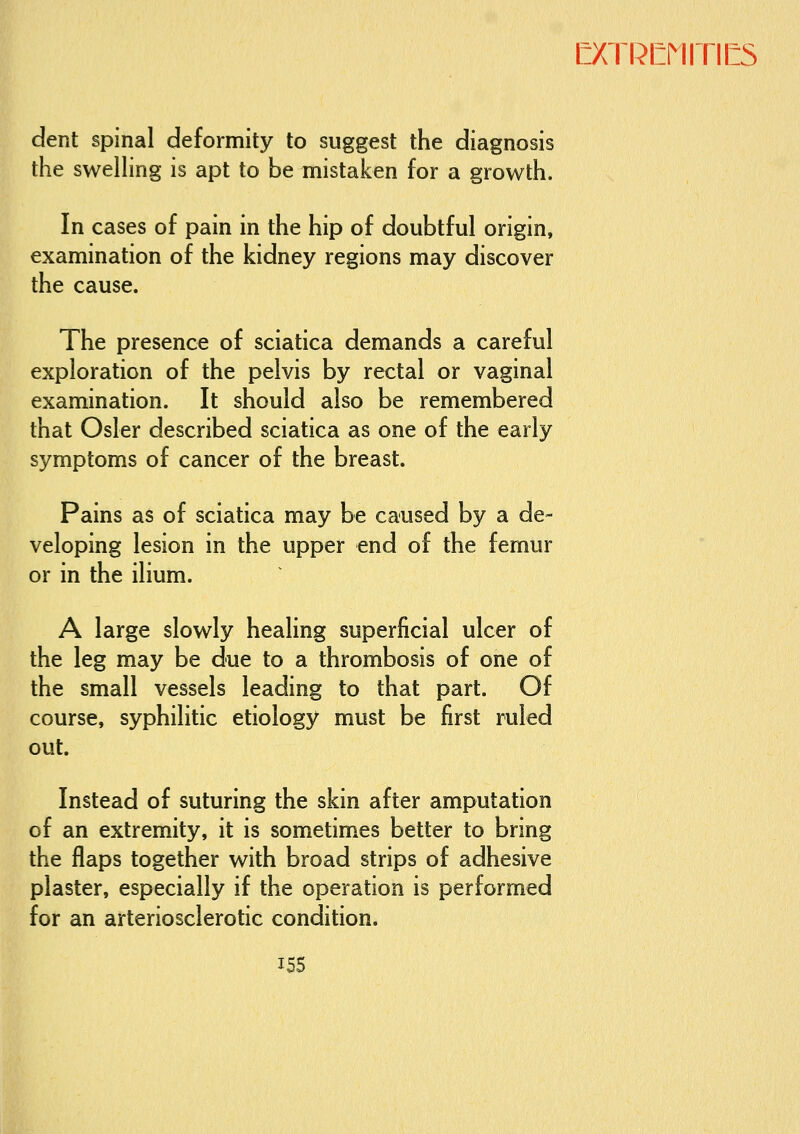 dent spinal deformity to suggest the diagnosis the swelhng is apt to be mistaken for a growth. In cases of pain in the hip of doubtful origin, examination of the kidney regions may discover the cause. The presence of sciatica demands a careful exploration of the pelvis by rectal or vaginal examination. It should also be remembered that Osier described sciatica as one of the early symptoms of cancer of the breast. Pains as of sciatica may be caused by a de- veloping lesion in the upper end of the femur or in the ilium. A large slowly healing superficial ulcer of the leg may be due to a thrombosis of one of the small vessels leading to that part. Of course, syphilitic etiology must be first ruled out. Instead of suturing the skin after amputation of an extremity, it is sometim.es better to bring the flaps together with broad strips of adhesive plaster, especially if the operation is performed for an arteriosclerotic condition.