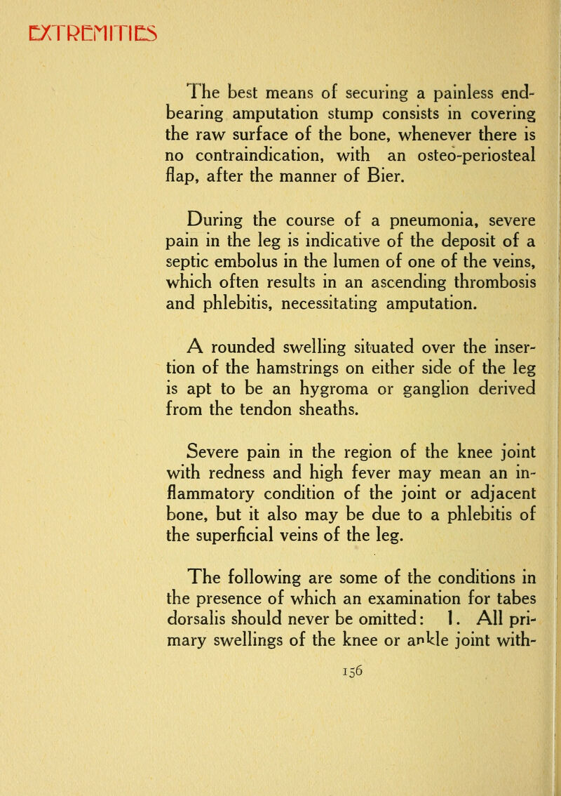 The best means of securing a painless end- bearing amputation stump consists in covering the raw surface of the bone, whenever there is no contraindication, with an osteo-periosteal flap, after the manner of Bier. During the course of a pneumonia, severe pain in the leg is indicative of the deposit of a septic embolus in the lumen of one of the veins, which often results in an ascending thrombosis and phlebitis, necessitating amputation. A rounded swelling situated over the inser- tion of the hamstrings on either side of the leg is apt to be an hygroma or ganglion derived from the tendon sheaths. Severe pain in the region of the knee joint with redness and high fever may mean an in- flammatory condition of the joint or adjacent bone, but it also may be due to a phlebitis of the superficial veins of the leg. The following are some of the conditions in the presence of which an examination for tabes dorsalis should never be omitted: 1. All pri- mary swellings of the knee or ankle joint with- In6 ■^SSE^Ml