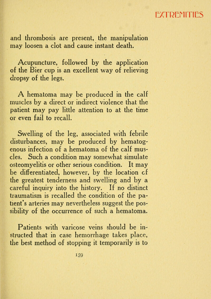 and thrombosis are present, the manipulation may loosen a clot and cause instant death. Acupuncture, followed by the application of the Bier cup is an excellent way of relieving dropsy of the legs. A hematoma may be produced in the calf muscles by a direct or indirect violence that the patient may pay little attention to at the time or even fail to recall. Swelling of the leg, associated with febrile disturbances, may be produced by hematog- enous infection of a hematoma of the calf mus- cles. Such a condition may somewhat simulate osteomyelitis or other serious condition. It may be differentiated, however, by the location cf the greatest tenderness and swelling and by a careful inquiry into the history. If no distinct traumatism is recalled the condition of the pa- tient's arteries may nevertheless suggest the pos- sibility of the occurrence of such a hematoma. Patients with varicose veins should be in- structed that in case hemorrhage takes place, the best method of stopping it temporarily is to