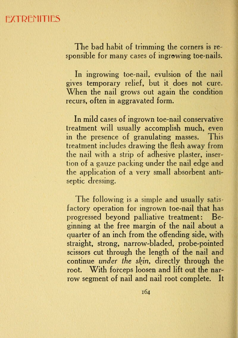 I:XTRCMITII:S The bad habit of trimming the corners is re- sponsible for many cases of ingrowing toe-nails. In ingrowing toe-nail, evulsion of the nail gives temporary relief, but it does not cure. When the nail grows out again the condition recurs, often in aggravated form. In mild cases of ingrown toe-nail conservative treatment will usually accomplish much, even in the presence of granulating masses. This treatment includes drawing the flesh away from the nail with a strip of adhesive plaster, inser- tion of a gauze packing under the nail edge and the application of a very small absorbent anti- septic dressing. The following is a simple and usually satis- factory operation for ingrown toe-nail that has progressed beyond palliative treatment: Be- ginning at the free margin of the nail about a quarter of an inch from the offending side, with straight, strong, narrow-bladed, probe-pointed scissors cut through the length of the nail and continue under the skin, directly through the root. With forceps loosen and lift out the nar- row segment of nail and nail root complete. It