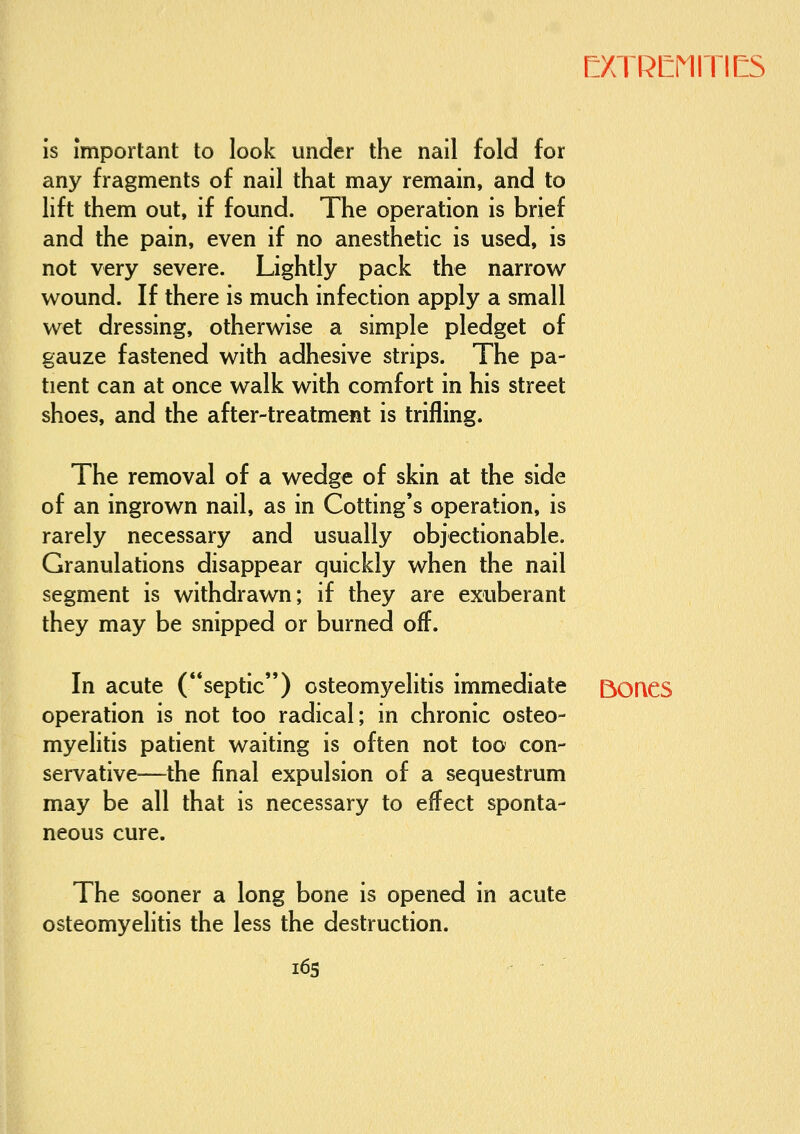 is important to look under the nail fold for any fragments of nail that may remain, and to lift them out, if found. The operation is brief and the pain, even if no anesthetic is used, is not very severe. Lightly pack the narrow wound. If there is much infection apply a small wet dressing, otherwise a simple pledget of gauze fastened with adhesive strips. The pa- tient can at once walk with comfort in his street shoes, and the after-treatment is trifling. The removal of a wedge of skin at the side of an ingrown nail, as in Cotting's operation, is rarely necessary and usually objectionable. Granulations disappear quickly when the nail segment is withdrawn; if they are exuberant they may be snipped or burned off. In acute (septic) osteomyelitis immediate BOQCS operation is not too radical; in chronic osteo- myelitis patient waiting is often not too con- servative—the final expulsion of a sequestrum may be all that is necessary to effect sponta- neous cure. The sooner a long bone is opened in acute osteomyelitis the less the destruction. i6s