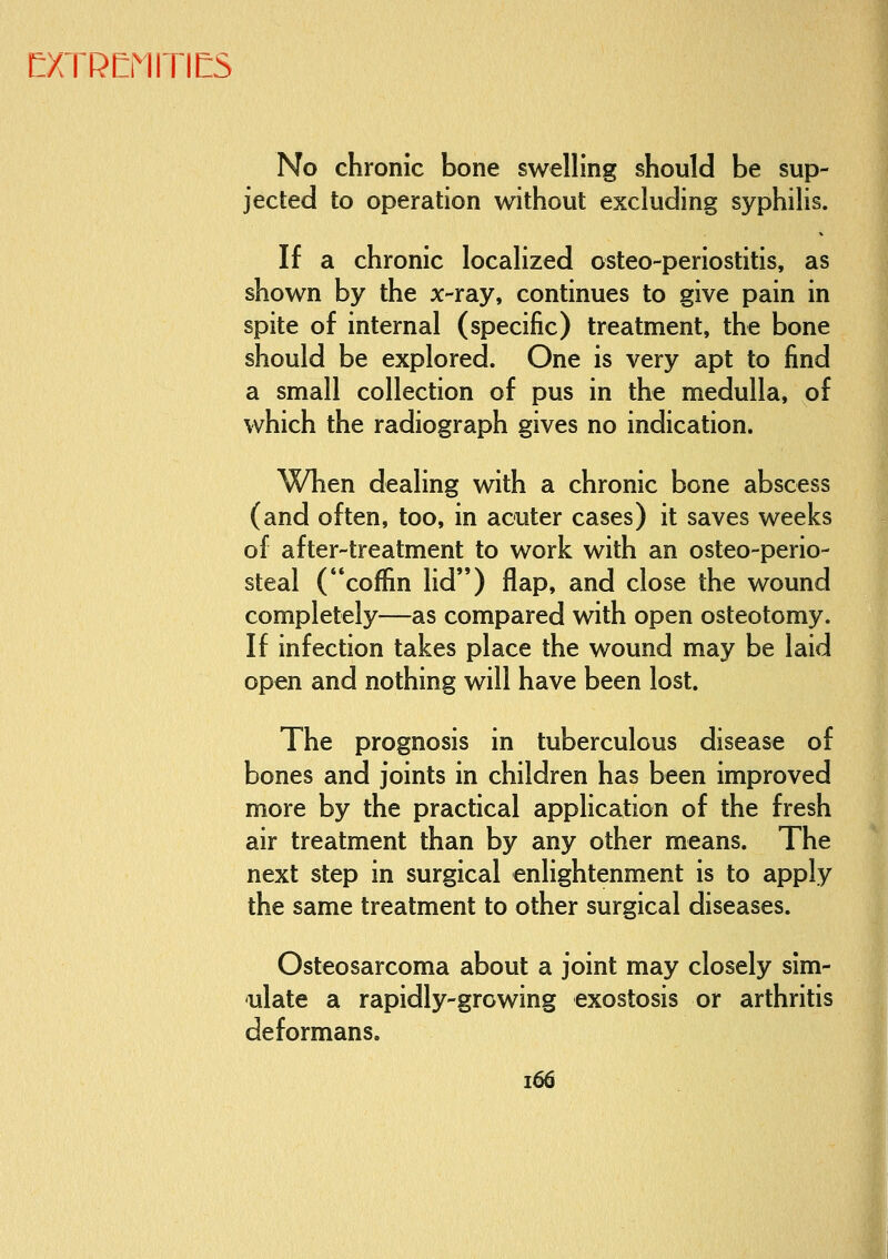 No chronic bone swelling should be sup- jected to operation without excluding syphilis. If a chronic localized osteo-periostitis, as shown by the x-ray, continues to give pain in spite of internal (specific) treatment, the bone should be explored. One is very apt to find a small collection of pus in the medulla, of which the radiograph gives no indication. When dealing with a chronic bone abscess (and often, too, in acuter cases) it saves weeks of after-treatment to work with an osteo-perio- steal (coffin lid) flap, and close the wound completely—as compared with open osteotomy. If infection takes place the wound may be laid open and nothing will have been lost. The prognosis in tuberculous disease of bones and joints in children has been improved more by the practical application of the fresh air treatment than by any other means. The next step in surgical enlightenment is to apply the same treatment to other surgical diseases. Osteosarcoma about a joint may closely sim- ulate a rapidly-growing exostosis or arthritis deformans. i66