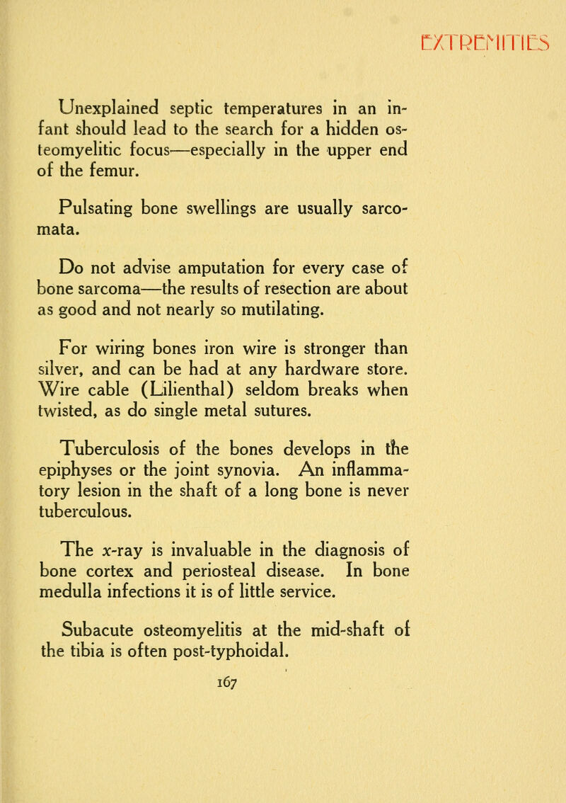 Unexplained septic temperatures in an in- fant should lead to the search for a hidden os- teomyelitic focus—especially in the upper end of the femur. Pulsating bone swellings are usually sarco- mata. Do not advise amputation for every case of bone sarcoma—the results of resection are about as good and not nearly so mutilating. For wiring bones iron wire is stronger than silver, and can be had at any hardware store. Wire cable (Lilienthal) seldom breaks when twisted, as do single metal sutures. Tuberculosis of the bones develops in the epiphyses or the joint synovia. An inflamma- tory lesion in the shaft of a long bone is never tuberculous. The x-ray is invaluable in the diagnosis of bone cortex and periosteal disease. In bone medulla infections it is of little service. Subacute osteomyelitis at the mid-shaft of the tibia is often post-typhoidal.