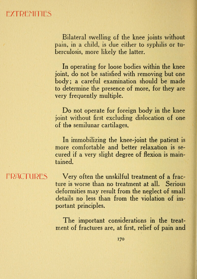 f:XTR[:MITIES Bilateral swelling of the knee joints without pain, in a child, is due either to syphilis or tu- berculosis, more likely the latter. in operating for loose bodies within the knee joint, do not be satisfied with removing but one body; a careful examination should be made to determine the presence of more, for they are very frequently multiple. Do not operate for foreign body in the knee joint without first excluding dislocation of one of the semilunar cartilages. In immobilizing the knee-joint the patient is more comfortable and better relaxation is se- cured if a very slight degree of flexion is main- tained. rRACTURCS Very often the unskilful treatment of a frac- ture is worse than no treatment at all. Serious deformities may result from the neglect of small details no less than from the violation of im- portant principles. The important considerations in the treat- ment of fractures are, at first, relief of pain and