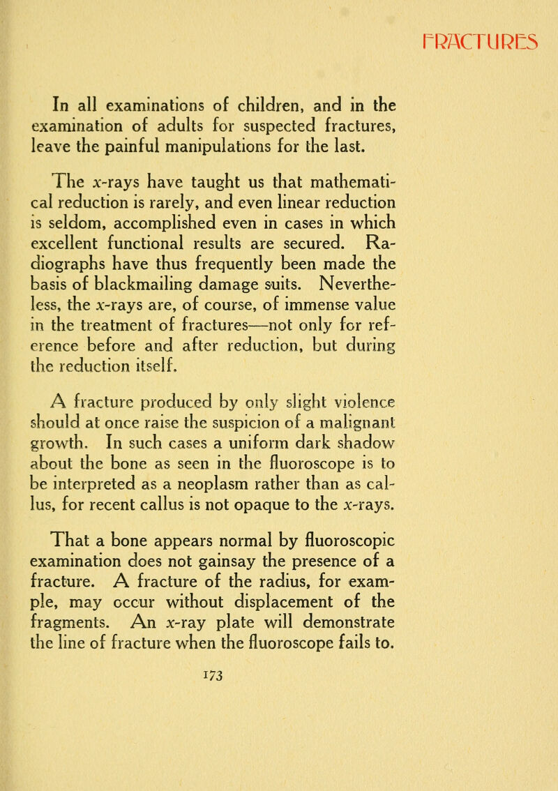 rf?74CTURI:5 In all examinations of children, and in the examination of adults for suspected fractures, leave the painful manipulations for the last. The x-rays have taught us that mathemati- cal reduction is rarely, and even linear reduction is seldom, accomplished even in cases in v^hich excellent functional results are secured. Ra- diographs have thus frequently been made the basis of blackmailing damage suits. Neverthe- less, the x-rays are, of course, of immense value in the treatment of fractures—not only for ref- erence before and after reduction, but during the reduction itself, A fracture produced by only shght violence should at once raise the suspicion of a malignant growth. In such cases a uniform dark shadov^^ about the bone as seen in the fluoroscope is to be interpreted as a neoplasm rather than as cal- lus, for recent callus is not opaque to the x-rays. That a bone appears normal by fluoroscopic examination does not gainsay the presence of a fracture. A fracture of the radius, for exam- ple, may occur without displacement of the fragments. An x-ray plate will demonstrate the line of fracture when the fluoroscope fails to.