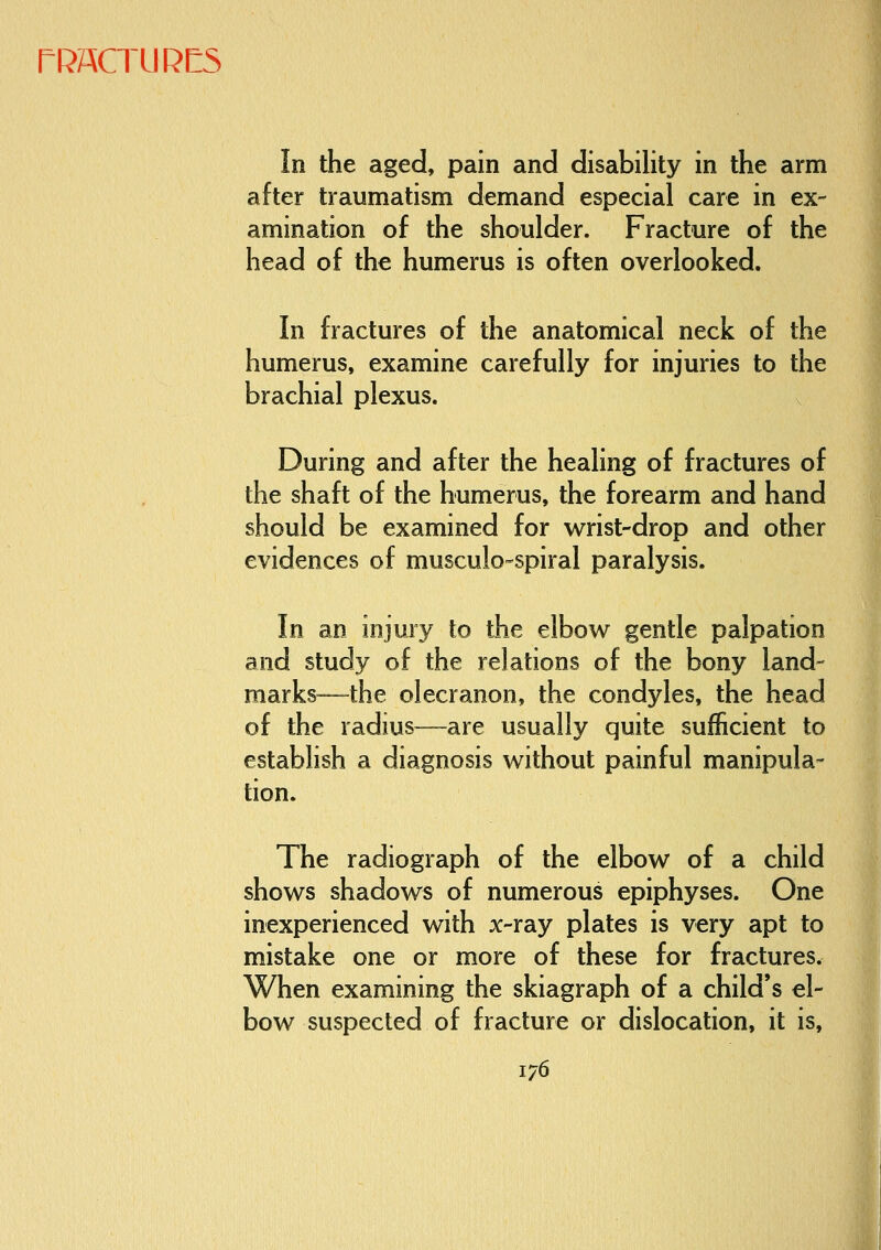 In the aged, pain and disability in the arm after traumatism demand especial care in ex- amination of the shoulder. Fracture of the head of the humerus is often overlooked. In fractures of the anatomical neck of the humerus, examine carefully for injuries to the brachial plexus. x During and after the healing of fractures of the shaft of the humerus, the forearm and hand should be examined for wrist-drop and other evidences of musculo-spiral paralysis. In an injury to the elbow gentle palpation and study of the relations of the bony land- marks—the olecranon, the condyles, the head of the radius—are usually quite sufficient to establish a diagnosis without painful manipula- tion. The radiograph of the elbow of a child shows shadows of numerous epiphyses. One inexperienced with x-ray plates is very apt to mistake one or more of these for fractures. When examining the skiagraph of a child's el- bow suspected of fracture or dislocation, it is,