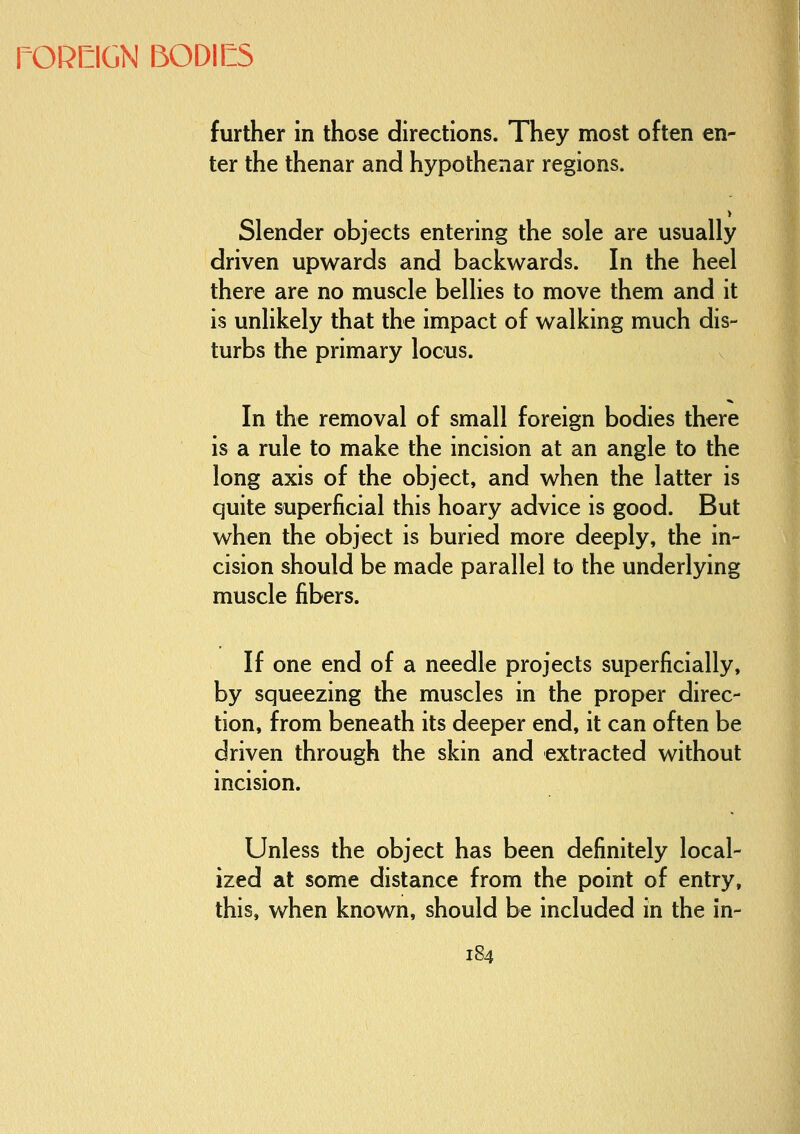 I further in those directions. They most often en- ter the thenar and hypothenar regions. > Slender objects entering the sole are usually driven upwards and backwards. In the heel there are no muscle bellies to move them and it is unlikely that the impact of walking much dis- turbs the primary locus. In the removal of small foreign bodies there is a rule to make the incision at an angle to the long axis of the object, and when the latter is quite superficial this hoary advice is good. But when the object is buried more deeply, the in- cision should be made parallel to the underlying muscle fibers. If one end of a needle projects superficially, by squeezing the muscles in the proper direc- tion, from beneath its deeper end, it can often be driven through the skin and extracted without incision. Unless the object has been definitely local- ized at some distance from the point of entry, this, when known, should be included in the in-