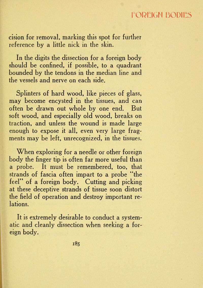 cision for removal, marking this spot for further reference by a little nick in the skin. In the digits the dissection for a foreign body should be confined, if possible, to a quadrant bounded by the tendons in the median line and the vessels and nerve on each side. Splinters of hard wood, like pieces of glass, may become encysted in the tissues, and can often be drawn out whole by one end. But soft wood, and especially old wood, breaks on traction, and unless the wound is made large enough to expose it all, even very large frag- ments may be left, unrecognized, in the tissues. When exploring for a needle or other foreign body the finger tip is often far more useful than a probe. It must be remembered, too, that strands of fascia often impart to a probe the feel of a foreign body. Cutting and picking at these deceptive strands of tissue soon distort the field of operation and destroy important re- lations. It is extremely desirable to conduct a system- atic and cleanly dissection when seeking a for- eign body.