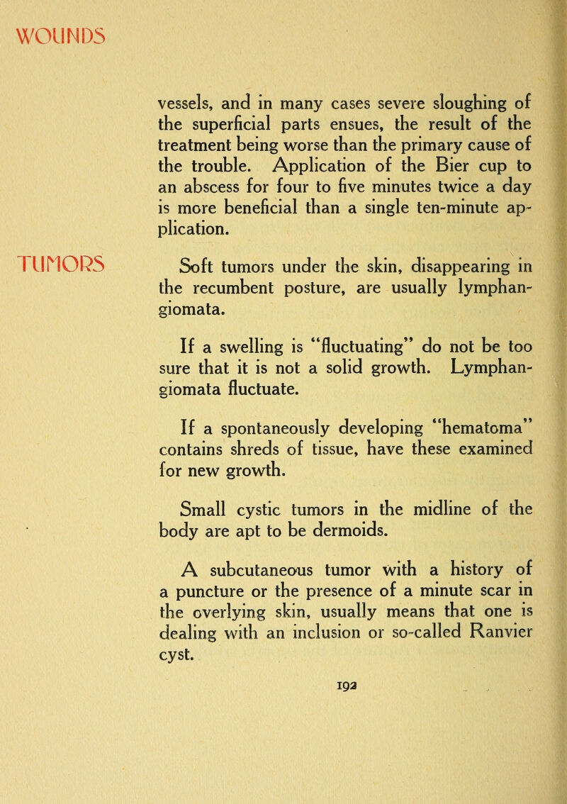 TLiriORS vessels, and in many cases severe sloughing of the superficial parts ensues, the result of the treatment being worse than the primary cause of the trouble. Application of the Bier cup to an abscess for four to five minutes twice a day is more beneficial than a single ten-minute ap- plication. Soft tumors under the skin, disappearing in the recumbent posture, are usually lymphan- giomata. If a swelling is fluctuating do not be too sure that it is not a solid growth. Lymph giomata fluctuate. an- If a spontaneously developing hematoma contains shreds of tissue, have these examined for new growth. Small cystic tumors in the midline of the body are apt to be dermoids. A subcutaneous tumor with a history of a puncture or the presence of a minute scar in the overlying skin, usually means that one is dealing with an inclusion or so-called Ranvier cyst.