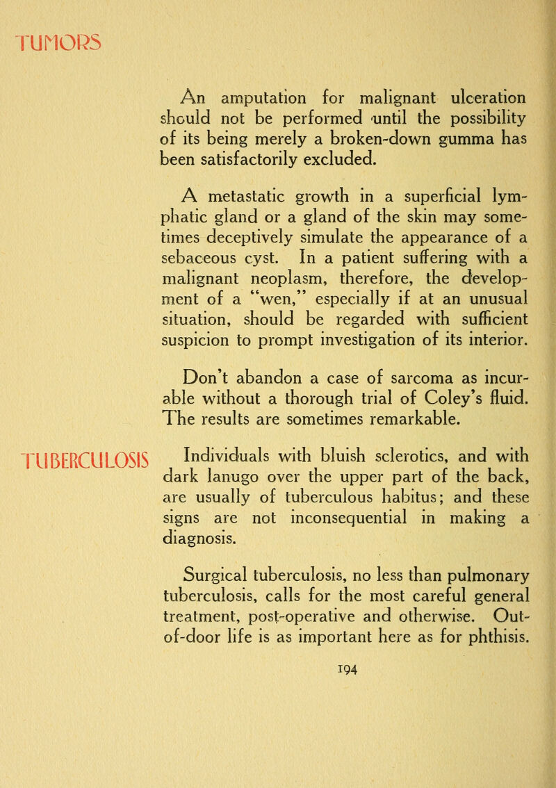TUMORS TUBERCULOSIS An amputation for malignant ulceration should not be performed until the possibility of its being merely a broken-down gumma has been satisfactorily excluded. A metastatic growth in a superficial lym- phatic gland or a gland of the skin may some- times deceptively simulate the appearance of a sebaceous cyst. In a patient suffering with a malignant neoplasm, therefore, the develop- ment of a *'wen, especially if at an unusual situation, should be regarded with sufficient suspicion to prompt investigation of its interior. Don't abandon a case of sarcoma as incur- able without a thorough trial of Coley's fluid. The results are sometimes remarkable. Individuals with bluish sclerotics, and with dark lanugo over the upper part of the back, are usually of tuberculous habitus; and these signs are not inconsequential in making a diagnosis. Surgical tuberculosis, no less than pulmonary tuberculosis, calls for the most careful general treatment, post-operative and otherwise. Out- of-door life is as important here as for phthisis.