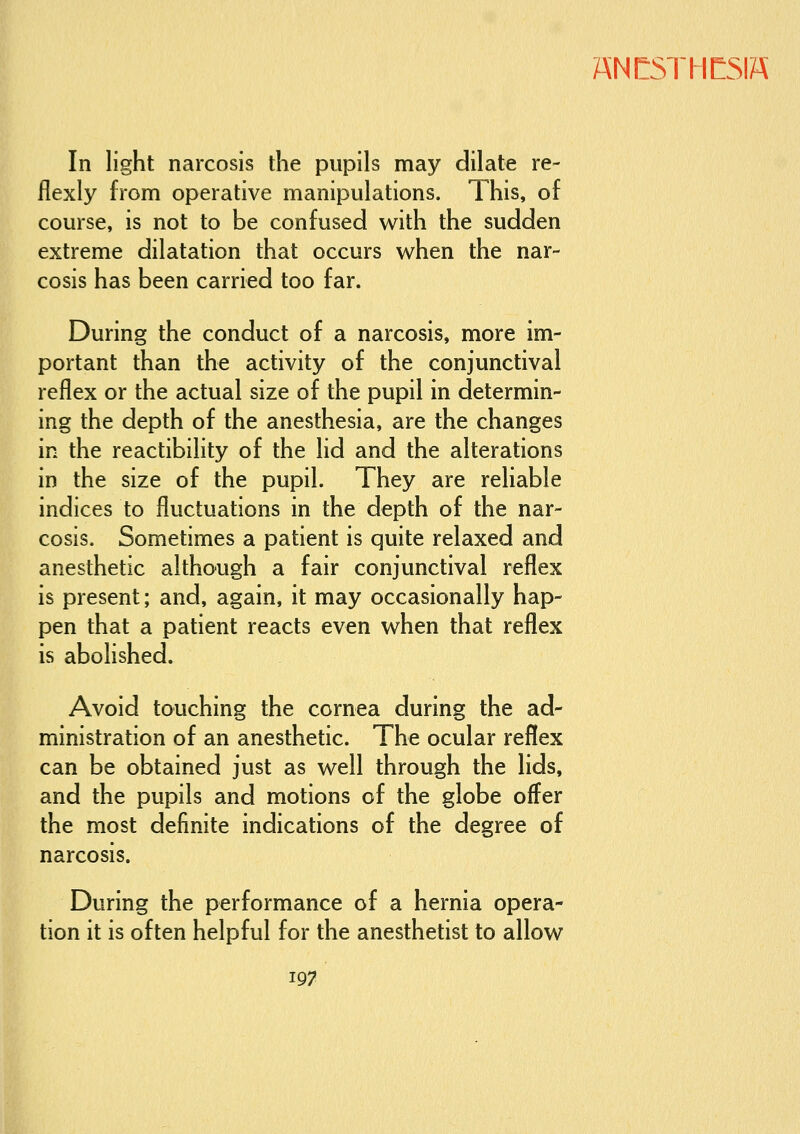 In light narcosis the pupils may dilate re- flexly from operative manipulations. This, of course, is not to be confused with the sudden extreme dilatation that occurs when the nar- cosis has been carried too far. During the conduct of a narcosis, more im- portant than the activity of the conjunctival reflex or the actual size of the pupil in determin- ing the depth of the anesthesia, are the changes in the reactibility of the lid and the alterations in the size of the pupil. They are reliable indices to fluctuations in the depth of the nar- cosis. Sometimes a patient is quite relaxed and anesthetic although a fair conjunctival reflex is present; and, again, it may occasionally hap- pen that a patient reacts even when that reflex is abolished. Avoid touching the cornea during the ad- ministration of an anesthetic. The ocular reflex can be obtained just as well through the lids, and the pupils and motions of the globe offer the most definite indications of the degree of narcosis. During the performance of a hernia opera- tion it is often helpful for the anesthetist to allow