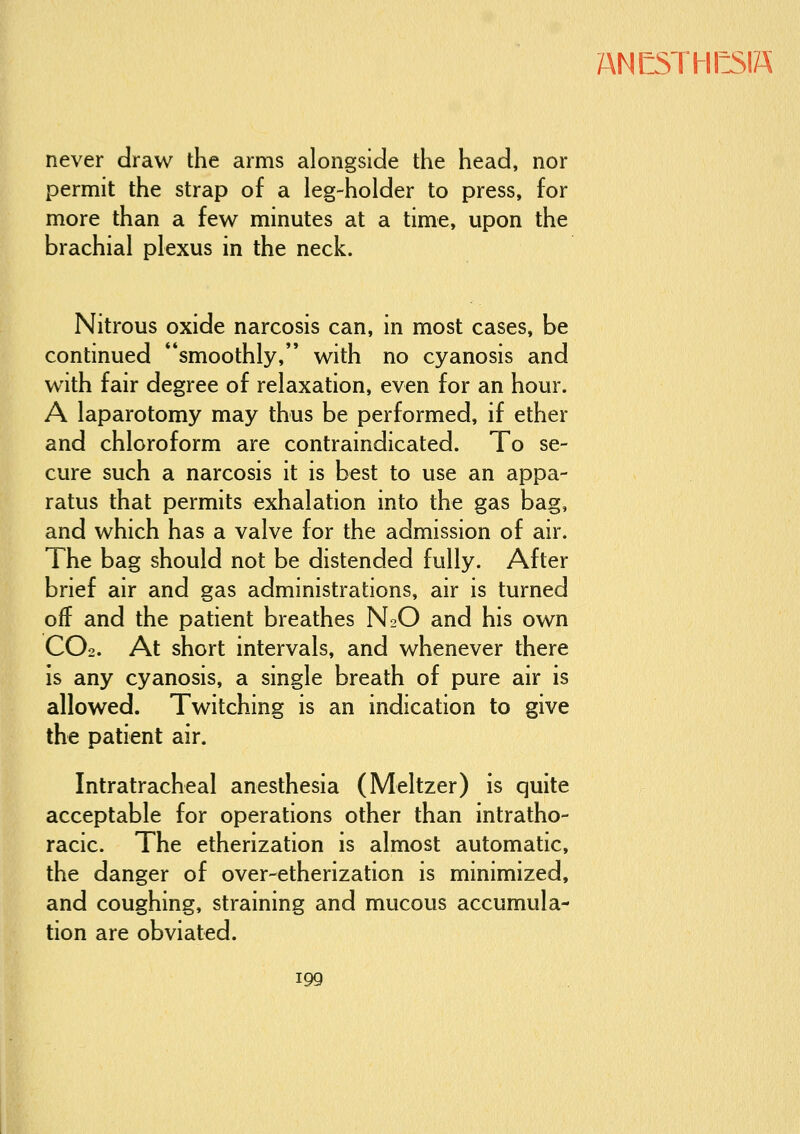 ANKTHKIS never draw the arms alongside the head, nor permit the strap of a leg-holder to press, for more than a few minutes at a time, upon the brachial plexus in the neck. Nitrous oxide narcosis can, in most cases, be continued smoothly, with no cyanosis and with fair degree of relaxation, even for an hour. A laparotomy may thus be performed, if ether and chloroform are contraindicated. To se- cure such a narcosis it is best to use an appa- ratus that permits exhalation into the gas bag, and which has a valve for the admission of air. The bag should not be distended fully. After brief air and gas administrations, air is turned off and the patient breathes N2O and his own CO2. At short intervals, and whenever there Is any cyanosis, a single breath of pure air is allowed. Twitching is an indication to give the patient air. Intratracheal anesthesia (Meltzer) is quite acceptable for operations other than intratho- racic. The etherization is almost automatic, the danger of over-etherization is minimized, and coughing, straining and mucous accumula- tion are obviated.