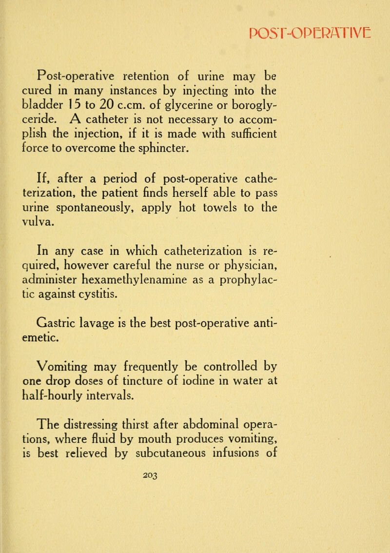 Post-operative retention of urine may be cured in many instances by injecting into the bladder 15 to 20 c.cm. of glycerine or borogly- ceride. A catheter is not necessary to accom- plish the injection, if it is made with sufficient force to overcome the sphincter. If, after a period of post-operative cathe- terization, the patient finds herself able to pass urine spontaneously, apply hot towels to the vulva. In any case in which catheterization is re- quired, however careful the nurse or physician, administer hexamethylenamine as a prophylac- tic against cystitis. Gastric lavage is the best post-operative anti- emetic. Vomiting may frequently be controlled by one drop doses of tincture of iodine in water at half-hourly intervals. The distressing thirst after abdominal opera- tions, where fluid by mouth produces vomiting, is best relieved by subcutaneous infusions of