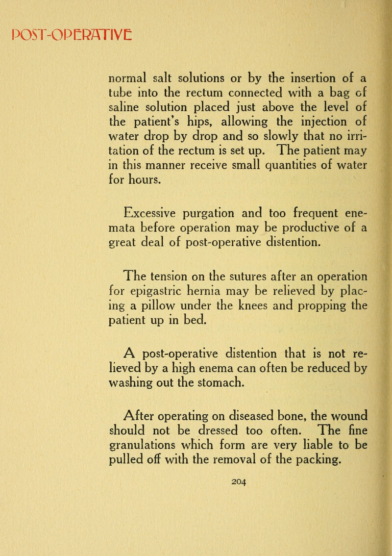 normal salt solutions or by the insertion of a tube into the rectum connected with a bag of saline solution placed just above the level of the patient's hips, allowing the injection of water drop by drop and so slowly that no irri- tation of the rectum is set up. The patient may in this manner receive small quantities of water for hours. Excessive purgation and too frequent ene- mata before operation may be productive of a great deal of post-operative distention. The tension on the sutures after an operation for epigastric hernia may be relieved by plac- ing a pillow under the knees and propping the patient up in bed. A post-operative distention that is not re- lieved by a high enema can often be reduced by washing out the stomach. After operating on diseased bone, the wound should not be dressed too often. The fine granulations which form are very liable to be pulled off with the removal of the packing.