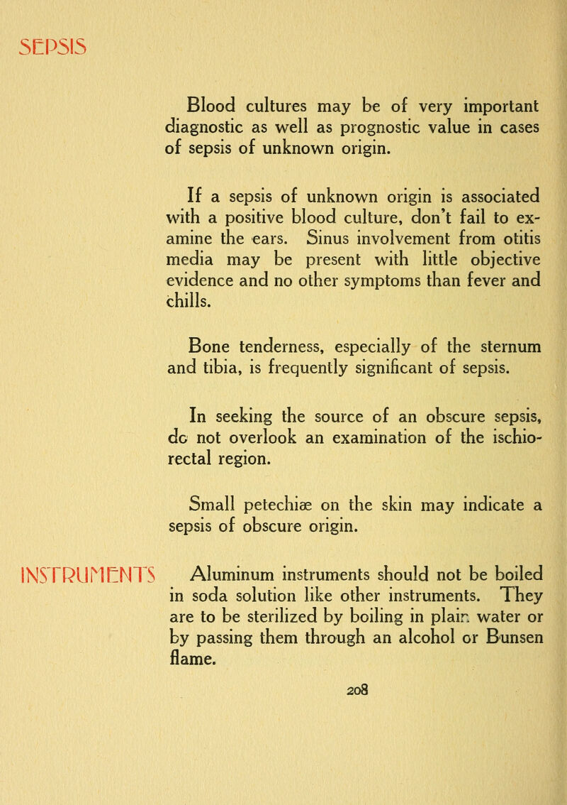 SEPSIS Blood cultures may be of very important diagnostic as well as prognostic value in cases of sepsis of unknown origin. If a sepsis of unknown origin is associated with a positive blood culture, don't fail to ex- amine the ears. Sinus involvement from otitis media may be present with little objective evidence and no other symptoms than fever and chills. Bone tenderness, especially of the sternum and tibia, is frequently significant of sepsis. In seeking the source of an obscure sepsis, do not overlook an examination of the ischio- rectal region. Small petechiae on the skin may indicate a sepsis of obscure origin. INSTRUMElNTS Aluminum instruments should not be boiled in soda solution like other instruments. They are to be sterilized by boiling in plain water or by passing them through an alcohol or Bunsen flame.