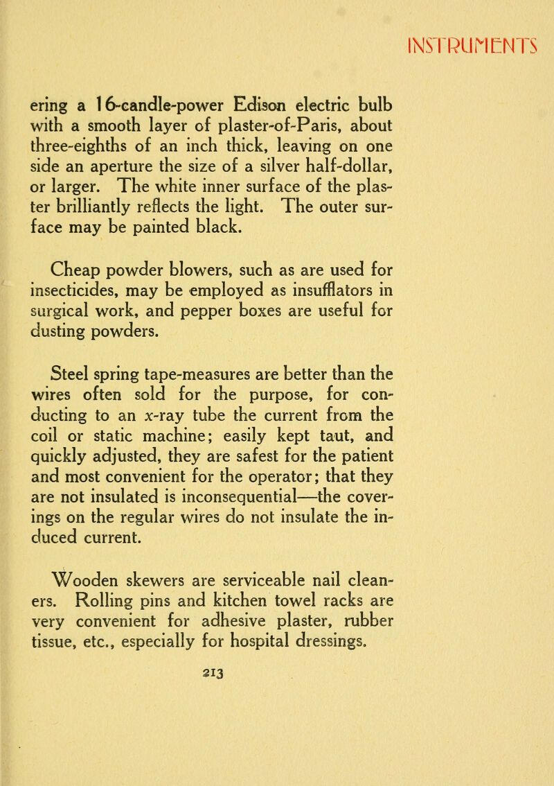 ering a 16-GandIe-power Edison electric bulb with a smooth layer of plaster-of-Paris, about three-eighths of an inch thick, leaving on one side an aperture the size of a silver half-dollar, or larger. The white inner surface of the plas- ter brilliantly reflects the light. The outer sur- face may be painted black. Cheap powder blowers, such as are used for insecticides, may be employed as insufflators in surgical work, and pepper boxes are useful for dusting powders. Steel spring tape-measures are better than the wires often sold for the purpose, for con- ducting to an jc-ray tube the current from the coil or static machine; easily kept taut, and quickly adjusted, they are safest for the patient and most convenient for the operator; that they are not insulated is inconsequential—the cover- ings on the regular wires do not insulate the in- duced current. Wooden skewers are serviceable nail clean- ers. Rolling pins and kitchen towel racks are very convenient for adhesive plaster, rubber tissue, etc., especially for hospital dressings.