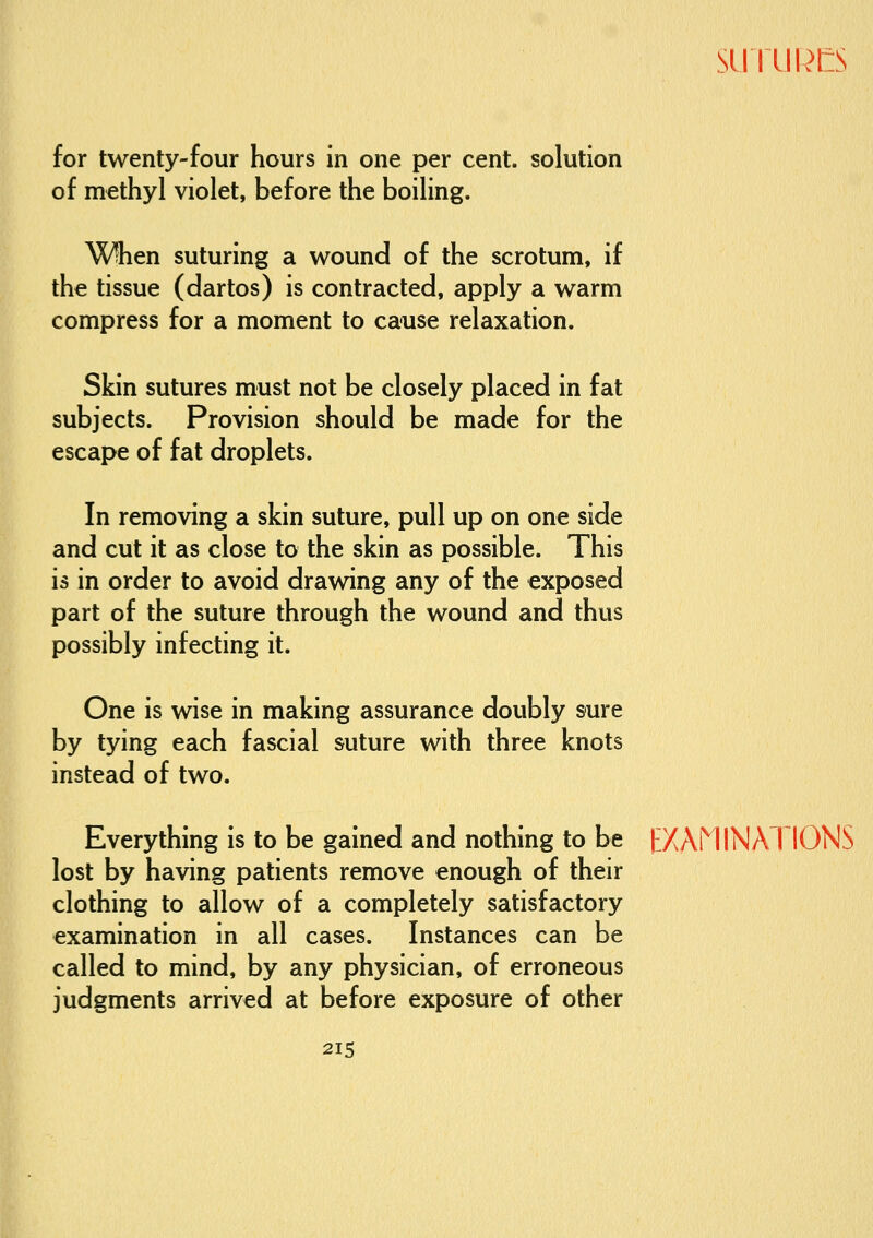SLrriik>t:s for twenty-four hours in one per cent, solution of methyl violet, before the boiling. When suturing a wound of the scrotum, if the tissue (dartos) is contracted, apply a warm compress for a moment to cause relaxation. Skin sutures must not be closely placed in fat subjects. Provision should be made for the escape of fat droplets. In removing a skin suture, pull up on one side and cut it as close to the skin as possible. This is in order to avoid drawing any of the exposed part of the suture through the wound and thus possibly infecting it. One is wise in making assurance doubly sure by tying each fascial suture with three knots instead of two. Everything is to be gained and nothing to be tXAMINATIONS lost by having patients remove enough of their clothing to allow of a completely satisfactory examination in all cases. Instances can be called to mind, by any physician, of erroneous judgments arrived at before exposure of other