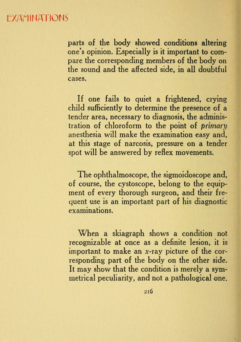 parts of the body showed conditions altering one's opinion. Especially is it important to com- pare the corresponding members of the body on the sound and the affected side, in all doubtful cases. If one fails to quiet a frightened, crying child sufficiently to determine the presence of a tender area, necessary to diagnosis, the adminis- tration of chloroform to the point of primary anesthesia will make the examination easy and, at this stage of narcosis, pressure on a tender spot will be answered by reflex movements. The ophthalmoscope, the sigmoidoscope and, of course, the cystoscope, belong to the equip- ment of every thorough surgeon, and their fre- quent use is an important part of his diagnostic examinations. When a skiagraph shows a condition not recognizable at once as a definite lesion, it is important to make an x-ray picture of the cor- responding part of the body on the other side. It may show that the condition is merely a sym- metrical peculiarity, and not a pathological one.