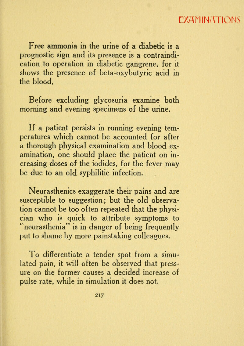 Free ammonia in the urine of a diabetic is a prognostic sign and its presence is a contraindi- cation to operation in diabetic gangrene, for it shows the presence of beta-oxybutyric acid in the blood. Before excluding glycosuria examine both morning and evening specimens of the urine. If a patient persists in running evening tem- peratures which cannot be accounted for after a thorough physical examination and blood ex- amination, one should place the patient on in- creasing doses of the iodides, for the fever may be due to an old syphilitic infection. Neurasthenics exaggerate their pains and are susceptible to suggestion; but the old observa- tion cannot be too often repeated that the physi- cian who is quick to attribute symptoms to * neurasthenia'* is in danger of being frequently put to shame by more painstaking colleagues. To differentiate a tender spot from a simu- lated pain, it will often be observed that press- ure on the former causes a decided increase of pulse rate, while in simulation it does not.