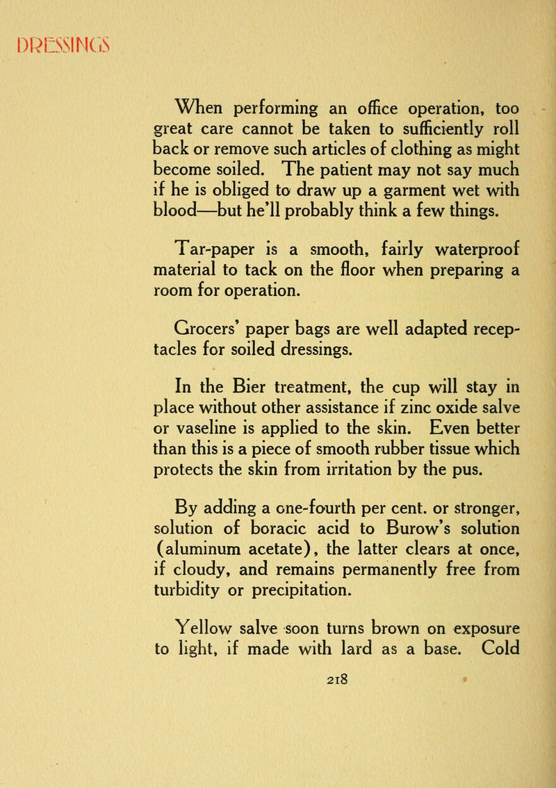 DRCSSIMCS When performing an office operation, too great care cannot be taken to sufficiently roll back or remove such articles of clothing as might become soiled. The patient may not say much if he is obliged to draw up a garment wet with blood—but he'll probably think a few things. Tar-paper is a smooth, fairly waterproof material to tack on the floor when preparing a room for operation. Grocers' paper bags are well adapted recep- tacles for soiled dressings. In the Bier treatment, the cup will stay in place without other assistance if zinc oxide salve or vaseline is applied to the skin. Even better than this is a piece of smooth rubber tissue which protects the skin from irritation by the pus. By adding a one-fourth per cent, or stronger, solution of boracic acid to Burow's solution (aluminum acetate), the latter clears at once, if cloudy, and remains permanently free from turbidity or precipitation. Yellow salve soon turns brown on exposure to light, if made with lard as a base. Cold