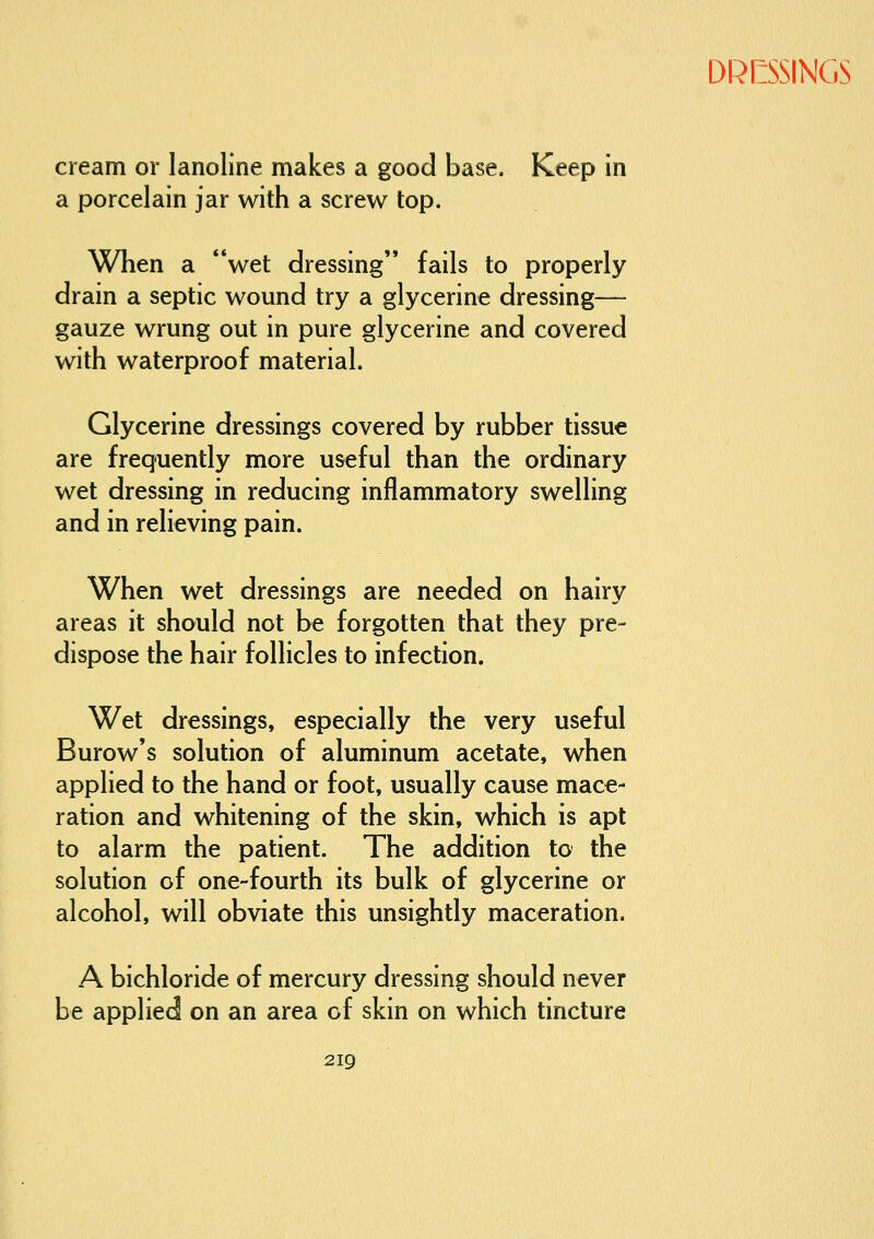 cream or lanoline makes a good base. Keep in a porcelain jar with a screw top. When a **wet dressing fails to properly drain a septic wound try a glycerine dressing— gauze wrung out in pure glycerine and covered with waterproof material. Glycerine dressings covered by rubber tissue are frequently more useful than the ordinary wet dressing in reducing inflammatory swelling and in relieving pain. When wet dressings are needed on hairy areas it should not be forgotten that they pre- dispose the hair follicles to infection. Wet dressings, especially the very useful Burow's solution of aluminum acetate, when applied to the hand or foot, usually cause mace- ration and whitening of the skin, which is apt to alarm the patient. The addition to the solution of one-fourth its bulk of glycerine or alcohol, will obviate this unsightly maceration. A bichloride of mercury dressing should never be applied on an area of skin on which tincture