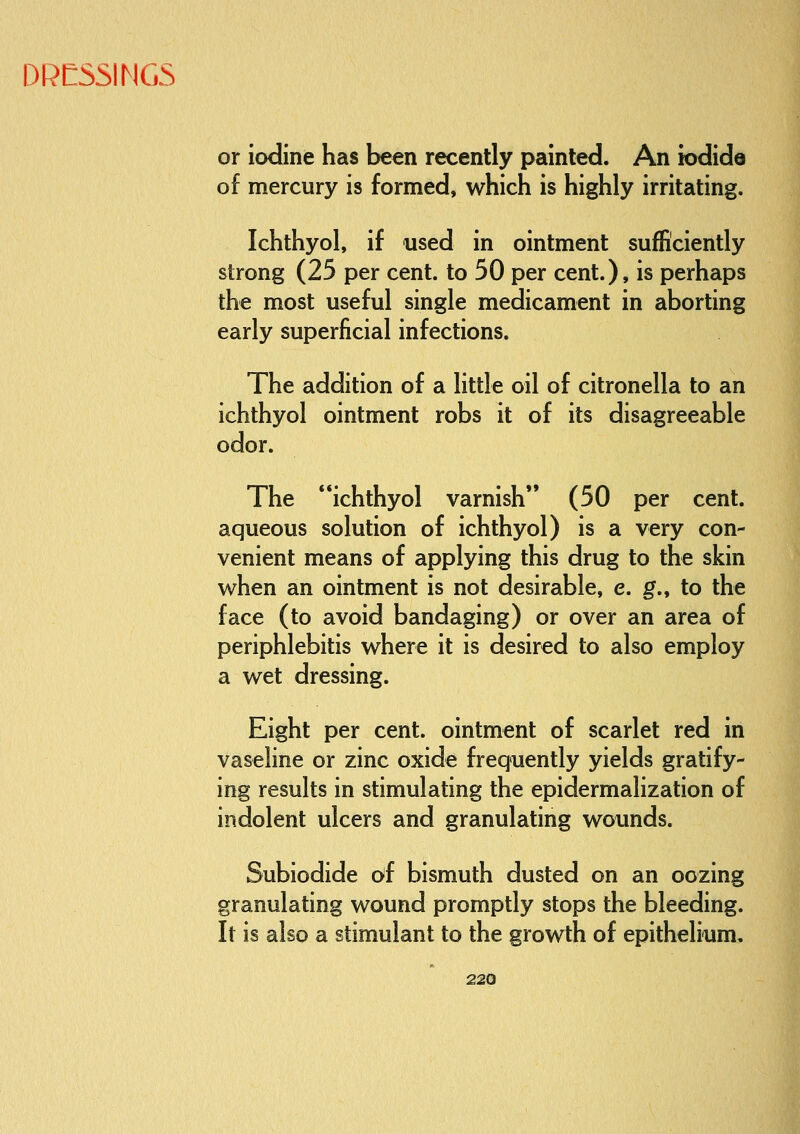 or iodine has been recently painted. An iodide of mercury is formed, which is highly irritating. Ichthyol, if used in ointment sufficiently strong (25 per cent, to 50 per cent.), is perhaps the most useful single medicament in aborting early superficial infections. The addition of a little oil of citronella to an ichthyol ointment robs it of its disagreeable odor. The ichthyol varnish (50 per cent, aqueous solution of ichthyol) is a very con- venient means of applying this drug to the skin when an ointment is not desirable, e. g., to the face (to avoid bandaging) or over an area of periphlebitis where it is desired to also employ a wet dressing. Eight per cent, ointment of scarlet red in vaseline or zinc oxide frequently yields gratify- ing results in stimulating the epidermalization of indolent ulcers and granulating wounds. Subiodide c>f bismuth dusted on an oozing granulating wound promptly stops the bleeding. It is also a stimulant to the growth of epithelium,