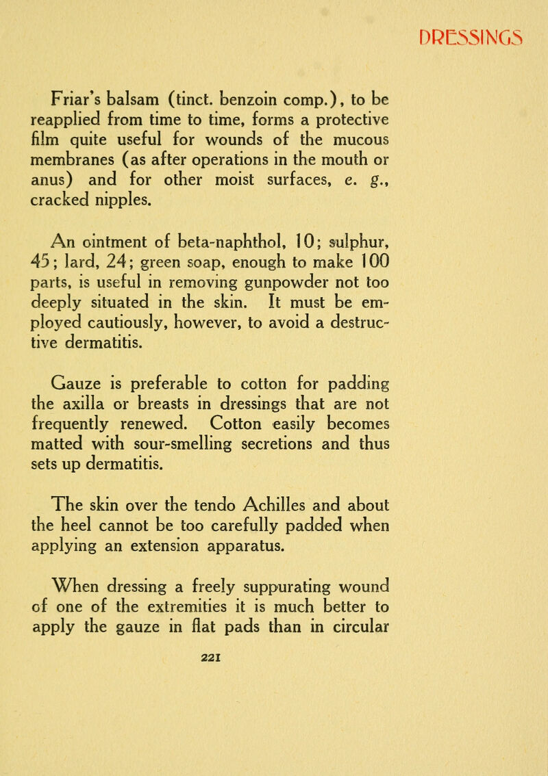 Friar's balsam (tinct. benzoin comp.). to be reapplied from time to time, forms a protective film quite useful for wounds of the mucous membranes (as after operations in the mouth or anus) and for other moist surfaces, e. g., cracked nipples. An ointment of beta-naphthol, 10; sulphur, 45; lard, 24; green soap, enough to make 100 parts, is useful in removing gunpowder not too deeply situated in the skin. It must be em- ployed cautiously, however, to avoid a destruc- tive dermatitis. Gauze is preferable to cotton for padding the axilla or breasts in dressings that are not frequently renewed. Cotton easily becomes matted with sour-smelling secretions and thus sets up dermatitis. The skin over the tendo Achilles and about the heel cannot be too carefully padded when applying an extension apparatus. When dressing a freely suppurating wound of one of the extremities it is much better to apply the gauze in flat pads than in circular