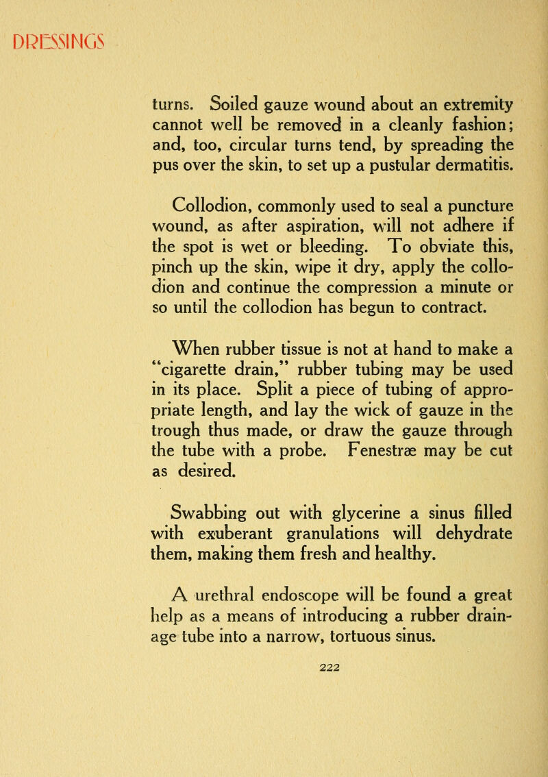 turns. Soiled gauze wound about an extremity cannot well be removed in a cleanly fashion; and, too, circular turns tend, by spreading the pus over the skin, to set up a pustular dermatitis. Collodion, commonly used to seal a puncture wound, as after aspiration, will not adhere if the spot is wet or bleeding. To obviate this, pinch up the skin, wipe it dry, apply the collo- dion and continue the compression a minute or so until the collodion has begun to contract. When rubber tissue is not at hand to make a cigarette drain, rubber tubing may be used in its place. Split a piece of tubing of appro- priate length, and lay the wick of gauze in the trough thus made, or draw the gauze through the tube with a probe. Fenestras may be cut as desired. Swabbing out with glycerine a sinus filled with exuberant granulations will dehydrate them, making them fresh and healthy. A urethral endoscope will be found a great help as a means of introducing a rubber drain- age tube into a narrow, tortuous sinus.