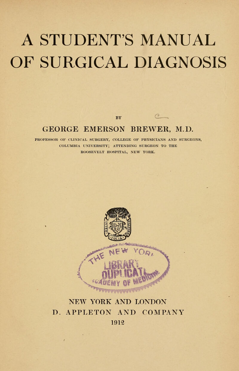 OF SURGICAL DIAGNOSIS BY G . GEORGE EMERSON BREWER, M.D. PROFESSOR OF CLINICAL SURGERY, COLLEGE OF PHYSICIANS AND SURGEONS, COLUMBIA university; ATTENDING SURGEON TO THE ROOSEVELT HOSPITAL, NEW YORK. NEW YORK AND LONDON D. APPLETON AND COMPANY 1912